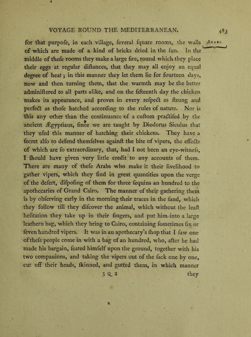 for that purpofe, in each village, feveral fquare rooms, the walls of which are made of a kind of bricks dried in the fun. In the middle of thefe rooms they make a large fire, round which they place their eggs at regular diftances, that they may all enjoy an equal degree of heat; in this manner they let them lie for fourteen days, now and then turning them, that the warmth may be the better adminiftered to all parts alike, and on the fifteenth day the chicken makes its appearance, and proves in every refpedt as ftrong and perfedt as thofe hatched according to the rules of nature. Nor is this any other than the continuance of a cuftom pradtifed by the ancient ^Egyptians, fince we are taught by Diodorus Siculus that they ufed this manner of hatching their chickens. They have a fecret alfo to defend themfelves againft the bite of vipers, the effedts of which are fo extraordinary, that, had I not been an eye-witnefs, I fhould have given very little credit to any accounts of them. There are many of thefe Arabs who make it their livelihood to gather vipers, which they find in great quantities upon the verge of the defert, difpofing of them for three fequins an hundred to the apothecaries of Grand Cairo. The manner of their gathering them is by obferving early in the morning their traces in the fand, which they follow till they difcover the animal, which without the leaft hefitation they take up in their fingers, and put him into a large leathern bag, which they bring to Cairo, containing fometimes fix or feven hundred vipers. It was in an apothecary’s fhop that I faw one of thefe people come in with a bag of an hundred, who, after he had made his bargain, feated himfelf upon the ground, together with his two companions, and taking the vipers out of the fack one by one, cut off their heads, fkinned, and gutted them, in which manner 3 0,2 they