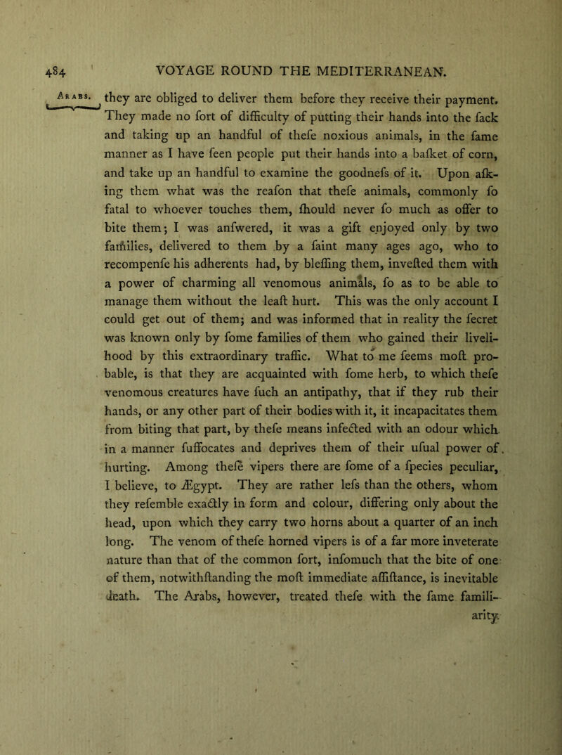 i Arabs. * ^ they are obliged to deliver them, before they receive their payment. They made no fort of difficulty of putting their hands into the fack and taking up an handful of thefe noxious animals, in the fame manner as I have feen people put their hands into a bafket of corn, and take up an handful to examine the goodnefs of it. Upon afk- ing them what was the reafon that thefe animals, commonly fo fatal to whoever touches them, ffiould never fo much as offer to bite them; I was anfwered, it was a gift enjoyed only by two families, delivered to them by a faint many ages ago, who to recompenfe his adherents had, by bleffing them, inverted them with a power of charming all venomous animals, fo as to be able to manage them without the leaft hurt. This was the only account I could get out of them; and was informed that in reality the fecret was known only by fome families of them who gained their liveli- • . > hood by this extraordinary traffic. What to me feems moft pro- bable, is that they are acquainted with fome herb, to which thefe venomous creatures have fuch an antipathy, that if they rub their hands, or any other part of their bodies with it, it incapacitates them from biting that part, by thefe means infefted with an odour which in a manner fuffocates and deprives them of their ufual power of, hurting. Among thefe vipers there are fome of a fpecies peculiar, I believe, to ffigypt. They are rather lefs than the others, whom they refemble exactly in form and colour, differing only about the head, upon which they carry two horns about a quarter of an inch long. The venom of thefe horned vipers is of a far more inveterate nature than that of the common fort, infomuch that the bite of one of them, notwithftanding the moft immediate affiftance, is inevitable death. The Arabs, however, treated thefe with the fame famili- arity.