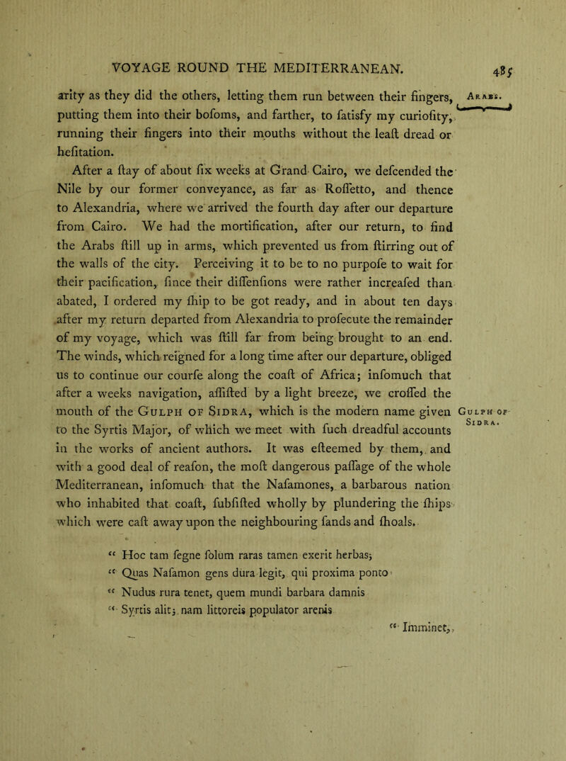 arity as they did the others, letting them run between their fingers, putting them into their bofoms, and farther, to fatisfy my curiofity, running their fingers into their mouths without the lead dread or hefitation. After a ftay of about fix weeks at Grand Cairo, we defcended the Nile by our former conveyance, as far as Rofletto, and thence to Alexandria, where we arrived the fourth day after our departure from Cairo. We had the mortification, after our return, to find the Arabs ftill up in arms, which prevented us from ftirring out of the walls of the city. Perceiving it to be to no purpofe to wait for their pacification, fince their diEenfions were rather increafed than abated, I ordered my fhip to be got ready, and in about ten days after my return departed from Alexandria to profecute the remainder of my voyage, which was ftill far from being brought to an end. The winds, which reigned for a long time after our departure, obliged us to continue our courfe along the coaft of Africa; infomuch that after a weeks navigation, aflifted by a light breeze, we crofted the mouth of the Gulph of Sidra, which is the modern name given to the Syrtis Major, of which we meet with fuch dreadful accounts in the works of ancient authors. It was efteemed by them,, and with a good deal of reafon, the moft dangerous paflage of the whole Mediterranean, infomuch that the Nafamones, a barbarous nation who inhabited that coaft, fubfifted wholly by plundering the {hips which were caft away upon the neighbouring fands and fhoals. “ Hoc tarn fegne folum raras tamen exeric herbasj c< Quas Nafamon gens dura legit, qui proxima ponto^ “ Nudus rura tenet, quern mundi barbara damnis u Syrtis alitj.nam littoreis populator arenis Imminet,,