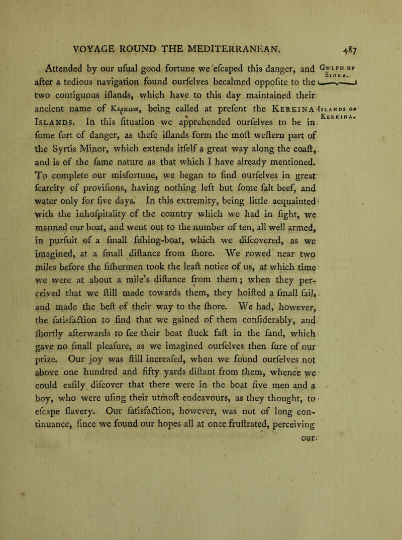 Attended by our ufual good fortune we efcaped this danger, and GuLPH of after a tedious navigation found ourfelves becalmed oppofite to the u-—v——j two contiguous iflands, which have to this day maintained their ancient name of Ks^jc^a, being called at prefent the Kerkina Islands of Islands. In this fituation we apprehended ourfelves to be in fome fort of danger, as thefe iflands form the moft weftern part of the Syrtis Minor, which extends itfelf a great way along the coaft, and is of the fame nature as that which I have already mentioned. To complete our misfortune, we began to find ourfelves in great fcarcity of provifions, having nothing left but fome fait beef, and water only for five days. In this extremity, being little acquainted I with the inhofpitality of the country which we had in fight, we manned our boat, and went out to the number of ten, all well armed, in purfuit of a frnall filhing-boat, which we difcovered, as we imagined, at a fmall diftance from Ihore. We rowed near two miles before the filhermen took the leaft notice of us, at which time we were at about a mile’s diftance from them; when they per- ceived that we ftill made towards them, they hoifted a fmall Tail*. and made the beft of their way to the Ihore. We had, however, the fatisfa&ion to find that we gained of them confiderably, and Ihortly afterwards to fee their boat ftuck fall in the fand, which gave no fmall pleafure, as we imagined ourfelves then fure of our prize. Our joy was ftill increafed, when we found ourfelves not above one hundred and fifty yards diftant from them, whence we: could eafily difcover that there were in the boat five men and a boy, who were tiling their utmoft endeavours, as they thought, to > efcape flavery. Our fatisfa&ion, however, was not of long con- tinuance, fince we found our hopes all at once fruftrated, perceiving our;