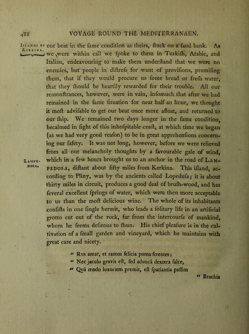 Islands of our boat in the fame condition as theirs, ftuck on a fand bank. As Kerkina. , . . i. —,—we xwere within call we fpoke to them in 1 urkilh, Arabic, and Italian, endeavouring to make them underftand that we were no enemies, but people in diftrefs for want of provifions, promifing them, that if they would procure us fome bread or frefli water, that they fhould be heartily rewarded for their trouble. All our remonftrances, however, were in vain, infomuch that after we had remained in the fame fituation for near half an hour, we thought it moft advifable to get our boat once more afloat, and returned to our fhip. We remained two days longer in the fame condition, becalmed in fight of this inhofpitable coaft, at which time we began (as we had very good reafon) to be in great apprelienfions concern- ing our fafety. It was not long, however, before we were relieved from all our melancholy thoughts by a favourable gale of wind, iLampe- which in a few hours brought us to an anchor in the road of Lam- D0SA* pedosa, diftant about fifty miles from Kerkina. This ifland, ac- cording to Pliny, was by the ancients called Lopedufaj it is about thirty miles in circuit, produces a good deal of brufh-wood, and has feveral excellent fprings of water, which were then more acceptable to us than the moft delicious wine. The whole of its inhabitants confifts in one fingle hermit, who leads a folitary life in an artificial grotto cut out of the rock, far from the intercourfe of mankind, whom he feems defirous to fhun. His chief pleafure is in the cul- tivation of a fmall garden and vineyard, which he maintains with great care and nicety. “ Rus amat, et ramos felicia poma ferentes; “ Nec jaculo gravis eft, fed adunca dextera falce, ** Qua modo luxuriem premit, eft fpatiantia paflim ti “ Brachia