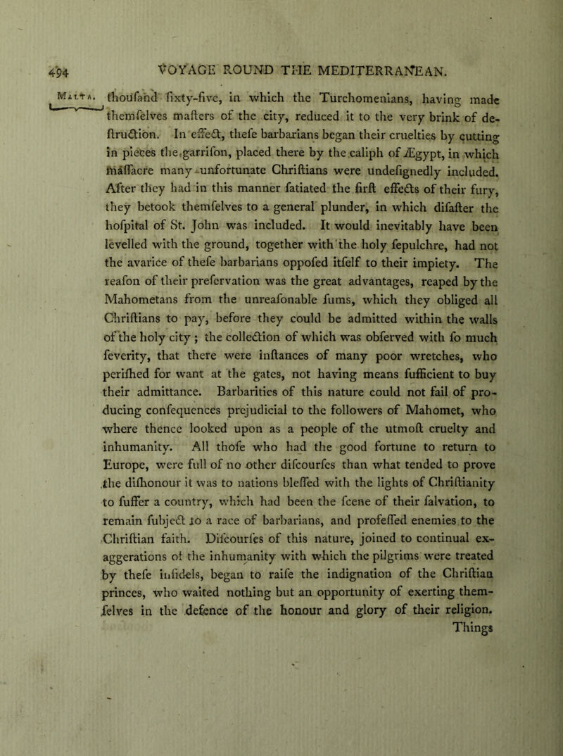 Malta, thou fa hd fixty-five, in which the Turchomenians, having made themfelves mailers of the city, reduced it to the very brink of de- ftru&ion. In effeCt, thefe barbarians began their cruelties by cutting in pieces the.garrifon, placed there by the caliph of iEgypt, in which maflacre many unfortunate Chriftians were undefignedly included. After they had in this manner fatiated the firft effe&s of their fury, they betook themfelves to a general plunder, in which difafter the hofpital of St. John was included. It would inevitably have been levelled with the ground, together with the holy fepulchre, had not the avarice of thefe barbarians oppofed itfelf to their impiety. The reafon of their prefervation was the great advantages, reaped by the Mahometans from the unreafonable fums, which they obliged all Chriftians to pay, before they could be admitted within the walls of the holy city ; the collection of which was obferved with fo much feverity, that there were inftances of many poor wretches, who perifhed for want at the gates, not having means fufficient to buy their admittance. Barbarities of this nature could not fail of pro- ducing confequences prejudicial to the followers of Mahomet, who where thence looked upon as a people of the utmoft cruelty and inhumanity. All thofe who had the good fortune to return to Europe, were full of no x>ther difcourfes than what tended to prove the dishonour it was to nations blefled with the lights of Chriftianity to fuffer a country, which had been the fcene of their falvation, to remain fubjeCt to a race of barbarians, and profefled enemies to the ■Chriftian faith. Difcourfes of this nature, joined to continual ex- aggerations ol the inhumanity with which the pilgrims were treated by thefe infidels, began to raife the indignation of the Chriftian princes, who waited nothing but an opportunity of exerting them- felves in the .defence of the honour and glory of their religion. Things