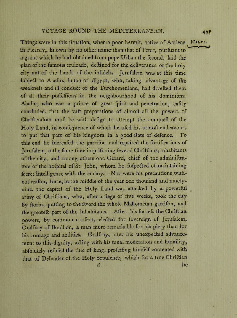 49* Things were in this fituation, when a poor hermit, native of Amiens Malta. m Picardy,, known by no other name than that of Peter, purfuant to a grant which he had obtained from pope Urban the fecond, laid the plan of the famous cruizade, deftined for the deliverance of the holy city out of the hands of the infidels. Jerufalem was at this time fubjed to Aladin, fultan of fEgypt, who, taking advantage of the weaknefs and ill conduct of the Turchomenians, had diverted them of all their poffeffions in the neighbourhood of his dominions. Aladin, who was a prince of great fpirit and penetration, eafily concluded, that the vaft preparations of aim oft all the powers of Ghriftendom muft be with defign to attempt the conqueft of the Holy Land, in confequence of which he ufed his utmoft endeavours to put that part of his kingdom in a good ft ate of defence. To this end he increafed: the garrifon and repaired the fortifications of Jerufalem, at the fame time imprifoning feveral Chriftians, inhabitants of the city, and among others one Gerard, chief of the adminiftra- tors of the hofpital of St. John, whom he fufpeded of maintaining fecret intelligence with the enemy. Nor were his precautions .with- out reafon, lince, in the middle of the year one thoufand and ninety- nine, the capital of the Holy Land was attacked by a powerful army of Chriftians, who, after a fiege of five weeks, took the city by ftorm, putting to the fword the whole Mahometan garrifon, and the greateft part of the inhabitants. After this fuccefs the Chriftian powers, by common confent, eleded for fovereign of Jerufalem, Godfroy of Bouillon, a man more remarkable for his piety than for his courage and abilities. Godfroy, after his unexpected advanceT ment to this dignity, ading with his ufual moderation and humility, abfolutely refufed the title of king, profefling himfelf contented with that of Defender of the Holy Sepulchre, which for a true Chriftian
