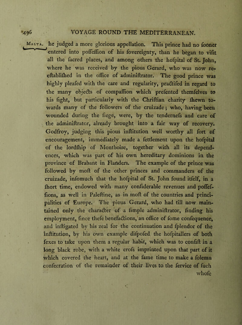 Malta. ^ he judged a more glorious appellation. This prince had no fooner entered into pofleffion of his fovereignty, than he began to vifit all the facred places, and among others the liofpital of St. John, where he was received by the pious Gerard, who was now re- eftablifhed in the office of adminiftrator. The good prince was highly pleafed with the care and regularity, pra&ifed in regard to the many objects of compaffion which prefented themfelves to his fight, but particularly with the Chriftian charity fhewn to- wards many of the followers of the cruizade; who, having been wounded during the hege, were, by the tendernefs and care of the adminiftrator, already brought into a fair way of recovery. Godfroy, judging this pious inftitution well worthy all fort of encouragement, immediately made a fettlement upon the hofpital of the lordffiip of Montboire, together with all its depend- ences, which was part of his own hereditary dominions in the province of Brabant in Flanders. The example of the prince was followed by moft of the other princes and commanders of the cruizade, infomuch that the hofpital of St. John found itfelf, in a fhort time, endowed with many conftderable revenues and poftef- fions, as well in Paleftine, as in moft of the countries and princi- palities of Europe. The pious Gerard, who had till now main- tained only the character of a fimple adminiftrator, finding his employment, fince thefe benefadlions, an office of fome confequence, and inftigated by his zeal for the continuation and fplendor of the inftitution, by his own example difpofed the hofpitallers of both fexes to take upon them a regular habit, which was to confift in a long black robe, with a white erofs imprinted upon that part of it Which covered the heart, and at the fame time to make a folemn confecration of the remainder of their lives to the fervice of fuch whofe