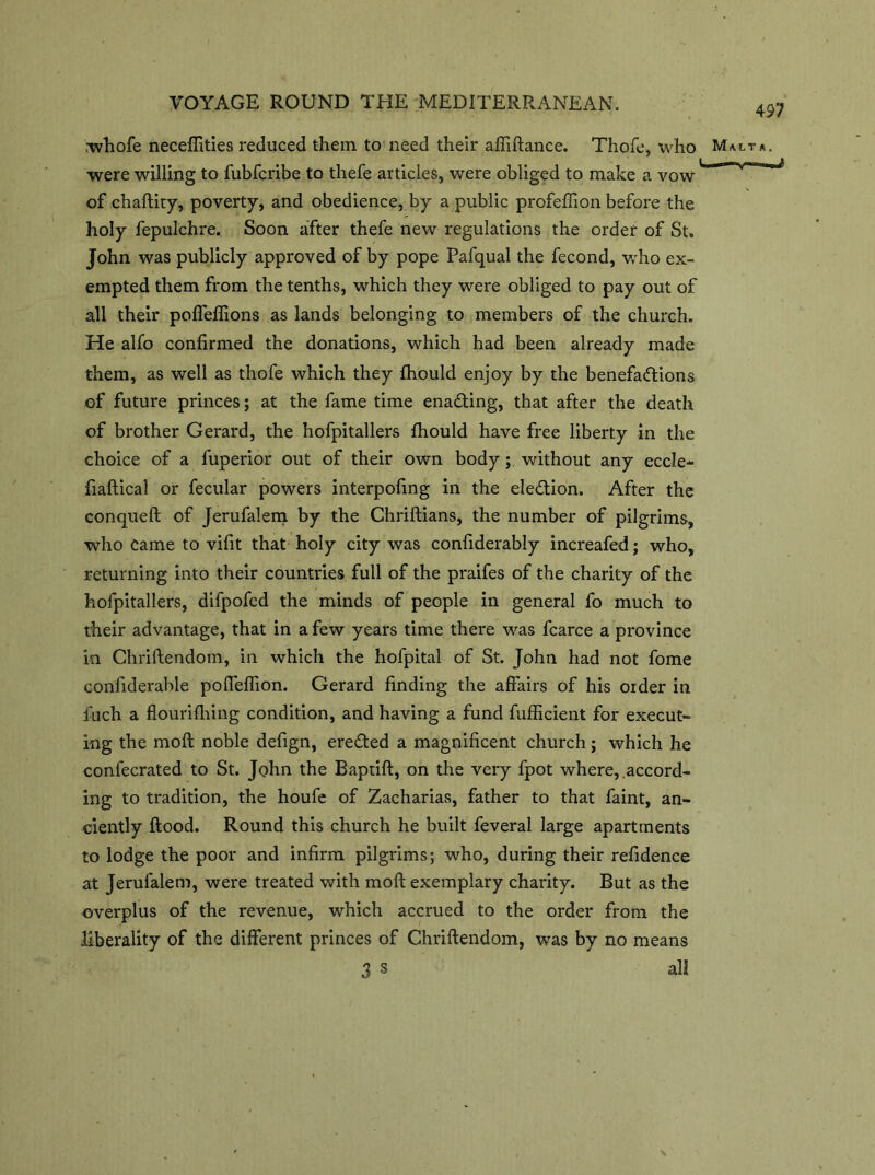 rwhofe neceflities reduced them to need their afiiftance. Thofe, who were willing to fubfcribe to thefe articles, were obliged to make a vow' of chaftity, poverty, and obedience, by a public profeffion before the holy fepulchre. Soon after thefe new regulations the order of St. John was publicly approved of by pope Pafqual the fecond, who ex- empted them from the tenths, which they were obliged to pay out of all their poflefiions as lands belonging to members of the church. He alfo confirmed the donations, which had been already made them, as well as thofe which they fhould enjoy by the benefactions of future princes; at the fame time enading, that after the death of brother Gerard, the hofpitallers fhould have free liberty in the choice of a fuperior out of their own body; without any eccle- fiaftical or fecular powers interpofing in the election. After the conqueft of Jerufalem by the Chriftians, the number of pilgrims, who Came to vifit that holy city was confiderably increafed; who, returning into their countries full of the praifes of the charity of the hofpitallers, difpofed the minds of people in general fo much to their advantage, that in a few years time there was fcarce a province in Chriftendom, in which the hofpital of St. John had not fome confiderable pofleflion. Gerard finding the affairs of his order in iuch a flourifhing condition, and having a fund fufficient for execut- ing the molt noble defign, ereCted a magnificent church; which he confecrated to St. John the Baptift, on the very fpot where, .accord- ing to tradition, the houfe of Zacharias, father to that faint, an- ciently flood. Round this church he built feveral large apartments to lodge the poor and infirm pilgrims; who, during their refidence at Jerufalem, were treated with moft exemplary charity. But as the overplus of the revenue, which accrued to the order from the liberality of the different princes of Chriftendom, was by no means 3 s all 497 Malta. hi ■ \