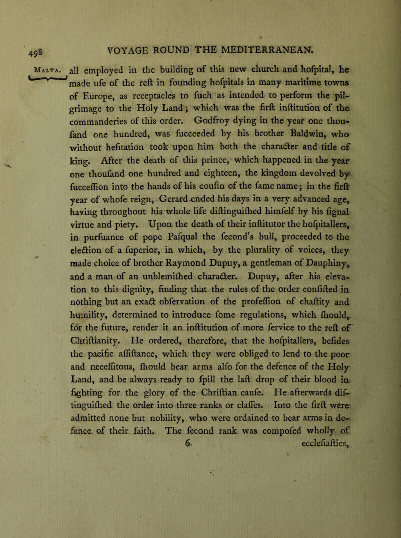 Malta, all employed in the building of this new church and hofpital, he made ufe of the reft in founding hofpitals in many maritime towns of Europe, as receptacles to fuch as intended to perform the pil- grimage to the Holy Land; which was the firft inftitution of the commanderies of this order. Godfroy dying in the year one thou- fand one hundred, was fucceeded by his brother Baldwin, who without hefitation took upon him both the character and title of king. After the death of this prince, which happened in the year one thoufand one hundred and eighteen, the kingdom devolved by fucceflion into the hands of his coufin of the fame name; in the firft year of whofe reign, Gerard ended his days in a very advanced age, having throughout his whole life diftinguifhed himfelf by his fignal virtue and piety. Upon the death of their inftitutor the hofpitallers, in purfuance of pope Pafqual the fecond’s bull, proceeded to the ele&ion of a fuperior, in which, by the plurality of voices, they made choice of brother Raymond Dupuy, a gentleman of Dauphiny, and a man of an unblemifhed character. Dupuy, after his eleva- tion to this dignity, finding that the rules of the order confifted in nothing but an exa£t obfervation of the profeffion of chaftity and humility, determined to introduce fome regulations, which fhould, for the future, render it an inftitution of more fervice to the reft of Chriftianity. He ordered, therefore, that the hofpitallers, befides the pacific affiftance, which they were obliged to lend to the poor and neceflitous, fhould bear arms alfo for the defence of the Holy Land, and be always ready to fpill the laft drop of their blood in fighting for the glory of the Chriftian caufe. He afterwards dif- tinguifhed the order into three ranks or clafles. Into the firft were admitted none but nobility, who were ordained to bear arms in de- fence of their faith. The fecond rank was compofed wholly of 6 ecclefiaftics.