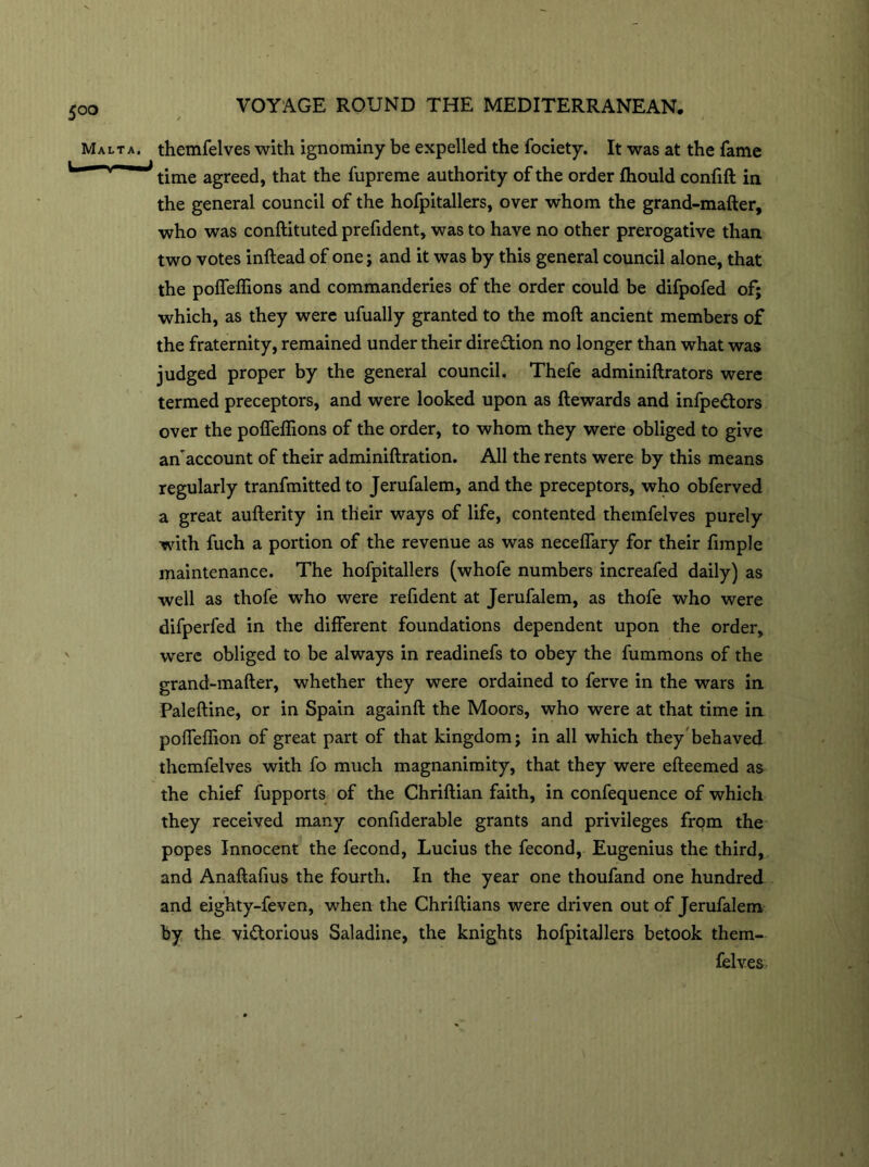 Malta, themfelves with ignominy be expelled the fociety. It was at the fame time agreed, that the fupreme authority of the order fhould confift in the general council of the hofpitallers, over whom the grand-mafter, who was conftituted prefident, was to have no other prerogative than two votes inftead of one; and it was by this general council alone, that the poffeflions and commanderies of the order could be difpofed of; which, as they were ufually granted to the moft ancient members of the fraternity, remained under their direction no longer than what was judged proper by the general council. Thefe adminiftrators were termed preceptors, and were looked upon as Rewards and infpeCtors over the poffeflions of the order, to whom they were obliged to give an'account of their adminiftration. All the rents were by this means regularly tranfmitted to Jerufalem, and the preceptors, who obferved a great aufterity in their ways of life, contented themfelves purely with fuch a portion of the revenue as was neceflary for their fimple maintenance. The hofpitallers (whofe numbers increafed daily) as well as thofe who were refident at Jerufalem, as thofe who were difperfed in the different foundations dependent upon the order, were obliged to be always in readinefs to obey the fummons of the grand-mafter, whether they were ordained to ferve in the wars in Paleftine, or in Spain againft the Moors, who were at that time in poffeftion of great part of that kingdom; in all which they behaved themfelves with fo much magnanimity, that they were efteemed as the chief fupports of the Chriftian faith, in confequence of which they received many confiderable grants and privileges from the popes Innocent the fecond, Lucius the fecond, Eugenius the third, and Anaftafius the fourth. In the year one thoufand one hundred and eighty-feven, when the Chriftians were driven out of Jerufalem by the victorious Saladine, the knights hofpitallers betook them- felves