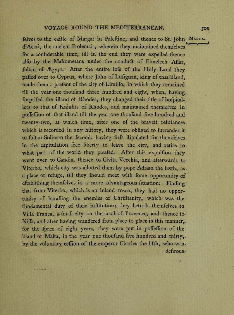 felves to the caftle of Margat in Paleftine, and thence to St. John d’Acari, the ancient Ptolemais, wherein they maintained themfelves for a confiderable time, till in the end they were expelled thence alfo by the Mahometans under the conduct of Elmelech Aflar, fultan of iEgypt. After the entire lofs of the Holy Land they paflfed over to Cyprus, where John of Lufignan, king of that ifland, made them a prefent of the city of Limiflo, in which they remained till the year one thoufand three hundred and eight, when, having furprifed the ifland of Rhodes, they changed their title of hofpital- lers to that of Knights of Rhodes, and maintained themfelves in pofleflion of that ifland till the year one thoufand five hundred and twenty-two, at which time, after one of the bravefl: refiftances which is recorded in any hiftory, they were obliged to furrender it to fultan Soliman the fecond, having firft ftipulated for themfelves in the capitulation free liberty to leave the city, and retire to what part of the world they pleafed. After this expulfion they went over to Candia, thence to CivitaVecchia, and afterwards to* Viterbo, which city was allotted them by pope Adrian the fixth, as a place of refuge, till they ftiould meet with fome opportunity of eftablifhing themfeives in a more advantageous fituation. Finding that from Viterbo, which is an inland town, they had no oppor- tunity of harafling the enemies of Chriftianity, which was the fundamental duty of their inftitution; they betook themfelves to Villa Franca, a fmall city on the coaft of Provence, and thence to Nifla, and after having wandered from place to place in this manner,, for the fpace of eight years, they were put in pofleflion of the ifland of Malta, in the year one thoufand five hundred and thirty,, by the voluntary ceflion of the emperor Charles the fifth, who was ■ defirous 5oi Malta. -J