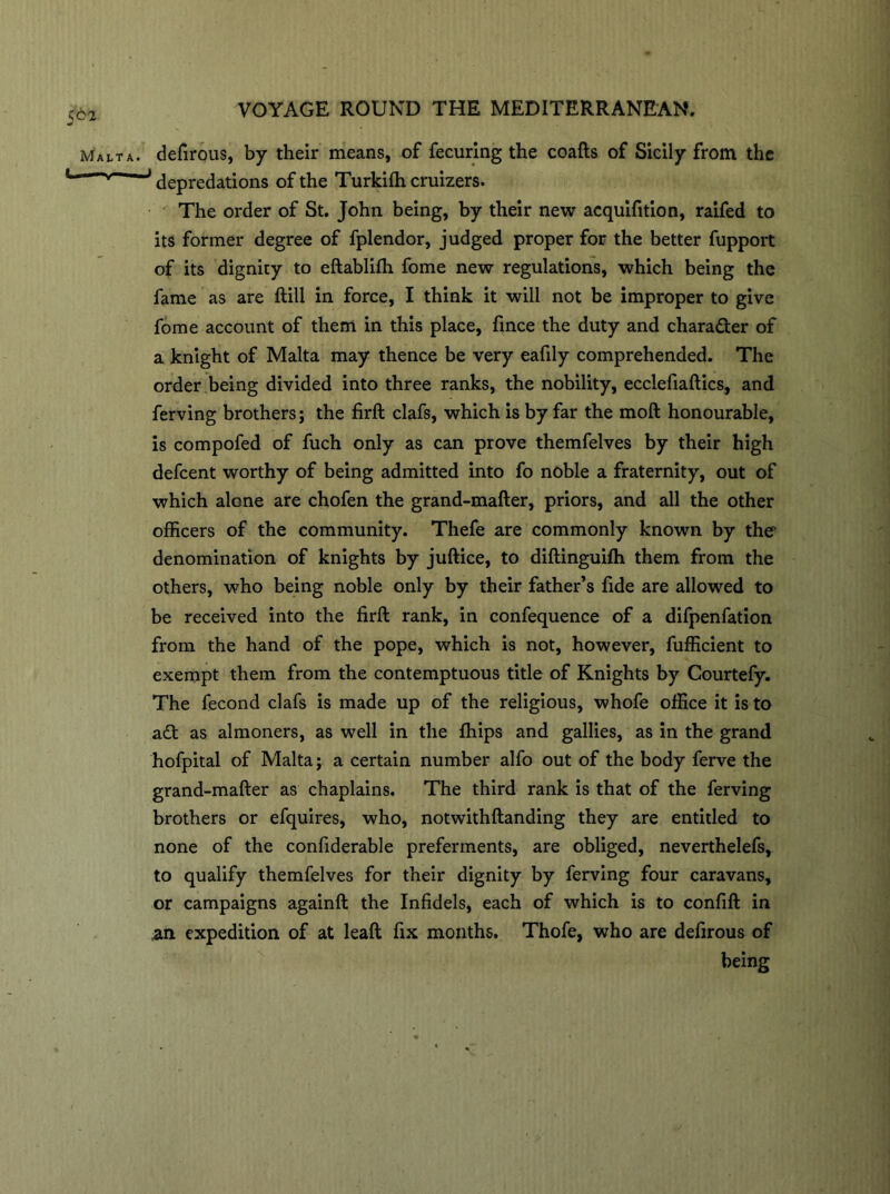 Malta. I — VOYAGE ROUND THE MEDITERRANEAN. defirous, by their means, of fecuring the coafts of Sicily from the J depredations of the Turkifh cruizers. The order of St. John being, by their new acquifition, raifed to its former degree of fplendor, judged proper for the better fupport of its dignity to eftablifh fome new regulations, which being the fame as are ftill in force, I think it will not be improper to give fome account of them in this place, fince the duty and character of a knight of Malta may thence be very eafily comprehended. The order being divided into three ranks, the nobility, ecclefiaftics, and ferving brothers; the firft clafs, which is by far the moft honourable, is compofed of fuch only as can prove themfelves by their high defcent worthy of being admitted into fo noble a fraternity, out of which alone are chofen the grand-mafter, priors, and all the other officers of the community. Thefe are commonly known by the denomination of knights by juftice, to diftinguifh them from the others, who being noble only by their father’s fide are allowed to be received into the firft rank, in confequence of a difpenfation from the hand of the pope, which is not, however, fufficient to exempt them from the contemptuous title of Knights by Courtefy. The fecond clafs is made up of the religious, whofe office it is to a£t as almoners, as well in the fhips and gallies, as in the grand hofpital of Malta; a certain number alfo out of the body ferve the grand-mafter as chaplains. The third rank is that of the ferving brothers or efquires, who, notwithftanding they are entitled to none of the confiderable preferments, are obliged, neverthelefs, to qualify themfelves for their dignity by ferving four caravans, or campaigns againft the Infidels, each of which is to confift in an expedition of at leaft fix months. Thofe, who are defirous of being
