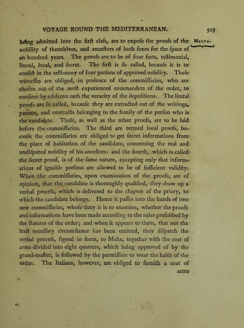 bdfcig admitted into the firft clafs, are to expofe the proofs of the nobility of themfelves, and anceftors of both fexes for the fpace of an hundred years. The proofs are to be of four forts, teftimonial, literal, local, and fecret. The firft is fo called, becaufe it is to confift in the teftimony of four perfons of approved nobility. Thefe witnefles are obliged, in prefence of the commiflaries, who are chofen out of the moft experienced commanders of the order, to confirm by a folemn oath the veracity of the depofitions. The literal proofs are fo called, becaufe they are extracted out of the writings, patents, and contra&s belonging to the family of the perfon who is the candidate. Thefe, as well as the other proofs, are to be laid before the commiflaries. The third are termed local proofs, be- caufe the commiflaries are obliged to get fecret informations from' the place of habitation of the candidate, concerning the real and undifputed nobility of his anceftors: and the fourth, which is called' the fecret proof, is of the fame nature, excepting only that inform- ations of ignoble perfons are allowed to be of fufficient validity. When the commiflaries, upon examination of the proofs, are of opinion, that the candidate is thoroughly qualified, they draw up a verbal procefs, which is delivered to the chapter of the priory, to which the candidate belongs. Hence it pafles into the hands of two new commiflaries, whofe duty it is to examine, whether the proofs and informations have been made according to the rules prefcribed by the ftatutes of the order; and when it appears to them, that not the leaft neceflary oircumftance has been omitted, they difpatch the verbal procefs, figned in form, to Malta, together with the coat of arms divided into eight quarters, which being approved of by the grand-mafter, is followed by the permiflion to wear the habit of the order,. The Italians, however,.are obliged to furnifh a coat of arms