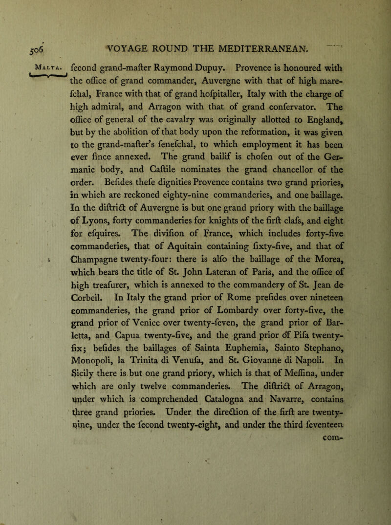 5°6 Malta. VOYAGE ROUND THE MEDITERRANEAN. fecond grand-mafter Raymond Dupuy. Provence is honoured with the office of grand commander, Auvergne with that of high mare- fchal, France with that of grand hofpitaller, Italy with the charge of high admiral, and Arragon with that of grand confervator. The office of general of the cavalry was originally allotted to England, but by the abolition of that body upon the reformation, it was given to the grand-mafter’s fenefchal, to which employment it has been ever fince annexed. The grand bailif is chofen out of the Ger- manic body, and Caftile nominates the grand chancellor of the order. Befides thefe dignities Provence contains two grand priories, in which are reckoned eighty-nine commanderies, and one baillage. In the diftri<ft of Auvergne is but one grand priory with the baillage of Lyons, forty commanderies for knights of the firft clafs, and eight for efquires. The divifion of France, which includes forty-five commanderies, that of Aquitain containing fixty-five, and that of Champagne twenty-four: there is alfo the baillage of the Morea, which bears the title of St. John Lateran of Paris, and the office of high treafurer, which is annexed to the commandery of St. Jean de Corbeil. In Italy the grand prior of Rome prefides over nineteen commanderies, the grand prior of Lombardy over forty-five, the grand prior of Venice over twenty-feven, the grand prior of Bar- letta, and Capua twenty-five, and the grand prior o'f Pifa twenty- fix; befides the baillages of Sainta Euphemia, Sainto Stephano, Monopoli, la Trinita di Venufa, and St. Giovanne di Napoli. In Sicily there is but one grand priory, which is that of Meffina, under which are only twelve commanderies. The diftridt of Arragon, under which is comprehended Catalogna and Navarre, contains three grand priories. Under the direction of the firft are twenty- nine, under the fecond twenty-eight, and under the third feventeen com-