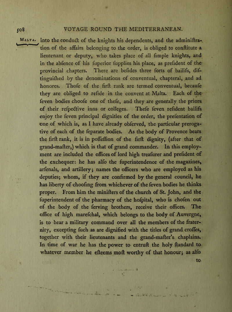 Malta. into the condud: of the knights his dependents, and the adminiftra- tion of the affairs belonging to the order, is obliged to conftitute a lieutenant or deputy, who takes place of all fimple knights, and in the abfence of his fuperior fupplies his place, as prefident of the provincial chapters. There are befides three forts of bailifs, dif- tinguifhed by the denominations of conventual, chapteral, and ad honores. Thofe of the firft rank are termed conventual, becaufe they are obliged to refide in the convent at Malta. Each of the feven bodies choofe one of thefe, and they are generally the priors of their refpedive inns or colleges. Thefe feven refident bailifs enjoy the feven principal dignities of the order, the prefentation of one of which is, as I have already obferved, the particular preroga- tive of each of the feparate bodies. As the body of Provence bears the firft rank, it is in pofleflion of the firft dignity, (after that of grand-mafter,) which is that of grand commander. In this employ- ment are included the offices of lord high treafurer and prefident of the exchequer: he has alfo the fuperintendence of the magazines, arfenals, and artillery ; names the officers who are employed as his deputies; whom, if they are confirmed by the general council, he has liberty of choofing from whichever of the feven bodies he thinks proper. From him the minifters of the church of St. John, and the fuperintendent of the pharmacy of the hofpital, who is chofen out of the body of the ferving hrothers, receive their offices. The office of high marefchal, which belongs to the body of Auvergne, is to bear a military command over all the members of the frater- nity, excepting fuch as are dignified with the titles of grand, croftes, together with their lieutenants and the grand-mafter’s chaplains. In time of war he has the power to entruft the holy ftandard to whatever member he efteems moft worthy of that honour; as alfo to