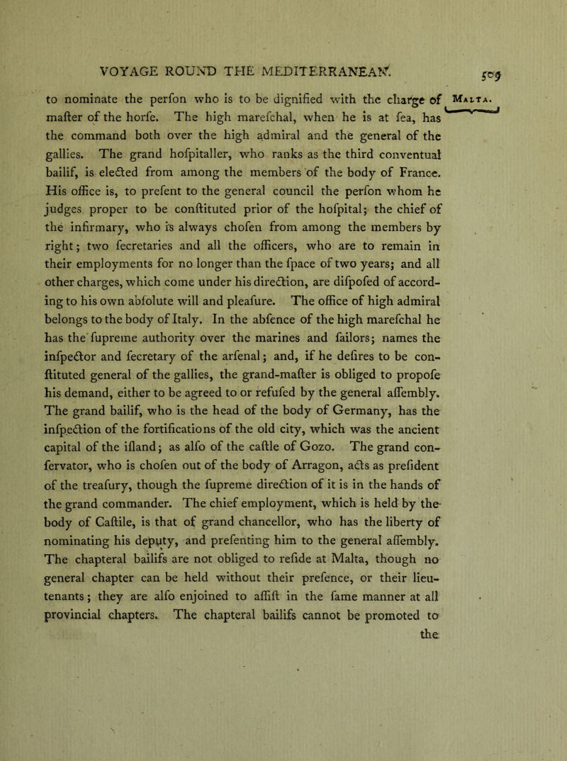 to nominate the perfon who is to be dignified with the change of Mai-ta. mafter of the horfe. The high marefchal, when he is at fea, has the command both over the high admiral and the general of the gallies. The grand hofpitaller, who ranks as the third conventual bailif, is elected from among the members of the body of France. His office is, to prefent to the general council the perfon whom he judges proper to be conftituted prior of the hofpital; the chief of the infirmary, who is always chofen from among the members by right; two fecretaries and all the officers, who are to remain in their employments for no longer than the fpace of two years; and all other charges, which come under his direction, are difpofed of accord- ing to his own abfolute will and pleafure. The office of high admiral belongs to the body of Italy. In the abfence of the high marefchal he has the fupreme authority over the marines and failors; names the infpedor and fecretary of the arfenal; and, if he defires to be con- ftituted general of the gallies, the grand-mafter is obliged to propofe his demand, either to be agreed to or refufed by the general affembly. The grand bailif, who is the head of the body of Germany, has the infp.edion of the fortifications of the old city, which was the ancient capital of the ifland; as alfo of the caftle of Gozo. The grand con- fervator, who is chofen out of the body of Arragon, ads as prefident of the treafury, though the fupreme diredion of it is in the hands of the grand commander. The chief employment, which is held by the- body of Caftile, is that of grand chancellor, who has the liberty of nominating his deputy, and prefenting him to the general affembly. The chapteral bailifs are not obliged to refide at Malta, though no general chapter can be held without their prefence, or their lieu- tenants ; they are alfo enjoined to affift in the fame manner at all provincial chapters. The chapteral bailifs cannot be promoted to the