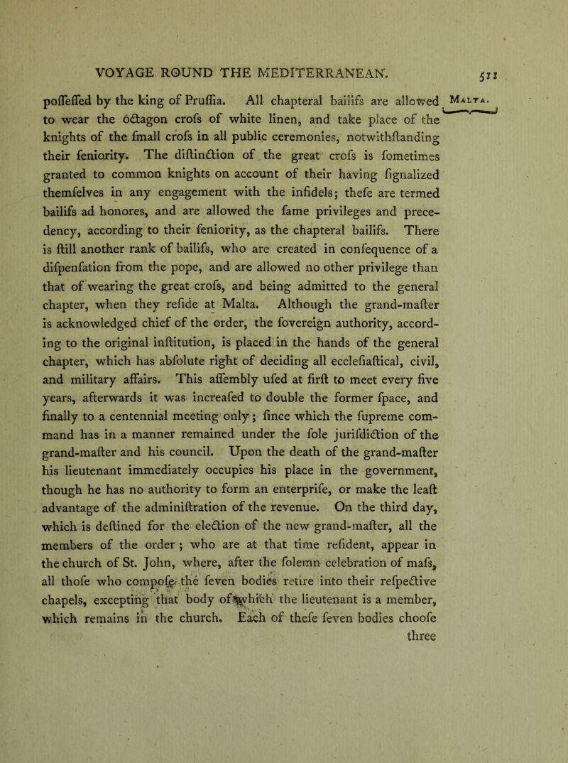 pofleffed by the king of Pruffia. All chapteral baiiifs are allowed Ma to wear the odtagon crofs of white linen, and take place of the knights of the fmall crofs in all public ceremonies, notwithftanding their feniority. The diftindtion of the great crofs is fometimes granted to common knights on account of their having fignalized themfelves in any engagement with the infidels; thefe are termed baiiifs ad honores, and are allowed the fame privileges and prece- dency, according to their feniority, as the chapteral baiiifs. There is ftill another rank of baiiifs, who are created in confequence of a difpenfation from the pope, and are allowed no other privilege than that of wearing the great crofs, and being admitted to the general chapter, when they refide at Malta. Although the grand-mafter is acknowledged chief of the order, the fovereign authority, accord- ing to the original inftitution, is placed in the hands of the general chapter, which has abfolute right of deciding all ecclefiaftical, civil, and military affairs. This affembly ufed at firft to meet every five years, afterwards it was increafed to double the former fpace, and finally to a centennial meeting only; fince which the fupreme com- mand has in a manner remained under the foie jurifdidtion of the grand-mafter and his council. Upon the death of the grand-mafter his lieutenant immediately occupies his place in the government, though he has no authority to form an enterprife, or make the leaft advantage of the adminiftration of the revenue. On the third day, which is deftined for the election of the new grand-mafter, all the members of the order ; who are at that time refident, appear in the church of St. John, where, after the folemn celebration of mafs, all thofe who compote*-the feven bodies retire into their refpedtive chapels, excepting that body ofl^vhfch the lieutenant is a member, which remains in the church. Each of thefe feven bodies choofe three