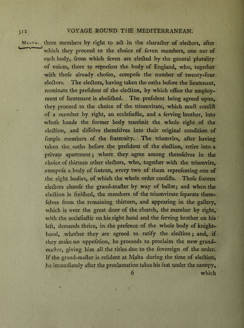 Malta, three members by right to ad in the character of eledors, after ^ i ' u 7 which they proceed to the choice of feven members, one out of each body, from which feven are eleded by the general plurality of voices, three to reprefent the body of England, who, together with thofe already chofen, compofe the number of twenty-four electors. The eledors, having taken the oaths before the lieutenant, nominate the prefident of the eledion, by which office the employ- ment of lieutenant is abolilhed. The prefident being agreed upon, they proceed to the choice of the triumvirate, which mull confift of a member by right, an ecclefiaftic, and a ferving brother, into whofe hands the former body tranfmit the whole right of the eledion, and diffiolve themfelves into their original condition of firnple members of the fraternity. The triumvirs, after having taken the oaths before the prefident of the eledion, retire into a private apartment; where they agree among themfelves in the choice of thirteen other eledors, who, together with the triumvirs, compofe a body of fixteen, every two of them reprefenting one of the eight bodies, of which the whole order confifts. Thefe fixteen eledors choofe the grand-mafter by way of ballot; and when the eledion is linifhed, the members of the triumvirate feparate them- felves from the remaining thirteen, and appearing in the gallery, which is over the great door of the church, the member by right, with the ecclefiaftic on his right hand and the ferving brother on his left, demands thrice, in the prefence of the whole body of knight- hood, whether they are agreed to ratify the eledion ; and, if they make no oppofition, he proceeds to proclaim the new grand- mafter, giving him all the titles due to the fovereign of the order. If the grand-mafter is refident at Malta during the time of eledion, he immediately after the proclamation takes his feat under the canopy,