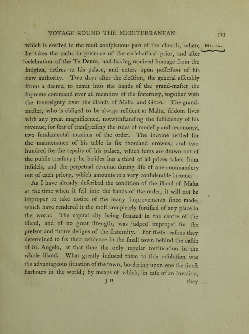 he takes the oaths in prefence of the ecclefiaflical prior, and after 'celebration of the Te Deum, and having received homage from the knights, retires to his palace, and enters upon polfeffion- of his new authority. Two days after the election, the general alfembly forms a decree, to remit into the hands of the grand-mafter the fupreme command over all members of the fraternity, together with the fovereignty over the iflands of Malta and Gozo. The grand- mailer, who is obliged to be always refident at Malta, feldom lives with any great magnificence, notwithllanding the fufficiency of his revenue, for fear of tranfgreffing the rules of modefty and (economy, two fundamental maxims of the order. The income fettled for the maintenance of his table is fix thoufand crowns, and two hundred for the repairs of his palace, which fums are drawn out of the public treafury; he befides has a third of all prizes taken from infidels, and the perpetual revenue during life of one commandery out of each priory, which amounts to a very confiderable income. As I have already defcribed the condition of the illand of Malta at the time when it fell into the hands of the order, it will not be improper to take notice of the many improvements fince made, which have rendered it the moll completely fortified of any place in the world. The capital city being fituated in the centre of the illand, and of no great llrength, was judged improper for the prefent and future defigns of the fraternity. For thefe reafons they determined to fix their refidence in the fmall town behind the callle of St. Angelo, at that time the only regular fortification in the whole illand. What greatly induced them to this refolution was the advantageous fituation of the town, bordering upon one the finell harbours in the world; by means of which, in cafe of an invafion, 3 lT they 5G