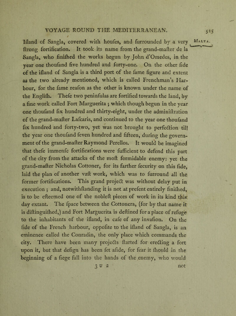 Ifland of Sangla, covered with houfes, and furrounded by a very ftrong fortification. It took its name from the grand-mafter de la Sangla, who finifhed the works begun by John d’Omedes, in the year one thoufand five hundred and forty-one. On the other fide of the ifland of Sangla is a third port of the fame figure and extent as the two already mentioned, which is called Frenchman’s Har- bour, for the fame reafon as the other is known under the name of the Englilh. Thefe two peninfulas are fortified towards the land, by a fine work called Fort Marguerita ; which though begun in the year one thoufand fix hundred and thirty-eight, under the adminiftration of the grand-mafter Lafcaris, and continued to the year one thoufand fix hundred and forty-two, yet was not brought to perfe&ion till the year one thoufand feven hundred and fifteen, during the govern- ment of the grand-mafter Raymond Perellos. It would be imagined that thefe immenfe fortifications were fufficient to defend this part of the city from the attacks of the moft formidable enemy: yet the grand-mafter Nicholas Cottoner, for its farther fecurity on this fide, laid the plan of another vaft work, which was to furround all the former fortifications. This grand project was without delay put in execution ; and, notwithftanding it is not at prefent entirely finiihed, is to be efteemed one of the nobleft pieces of work in its kind this day extant. The fpace between the Cottonera, (for by that name it is diftinguifhed,) and Fort Marguerita is deftined for a place of refuge to the inhabitants of the ifland, in cafe of any invafion. On the fide of the French harbour, oppofite to the ifland of Sangla, is an eminence called the Conradin, the only place which commands the city. There have been many projects ftarted for eredting a fort upon it, but that defign has been fet afide, for fear it fhould in the beginning of a fiege fall into the hands of the enemy, who would 3 u 2 not