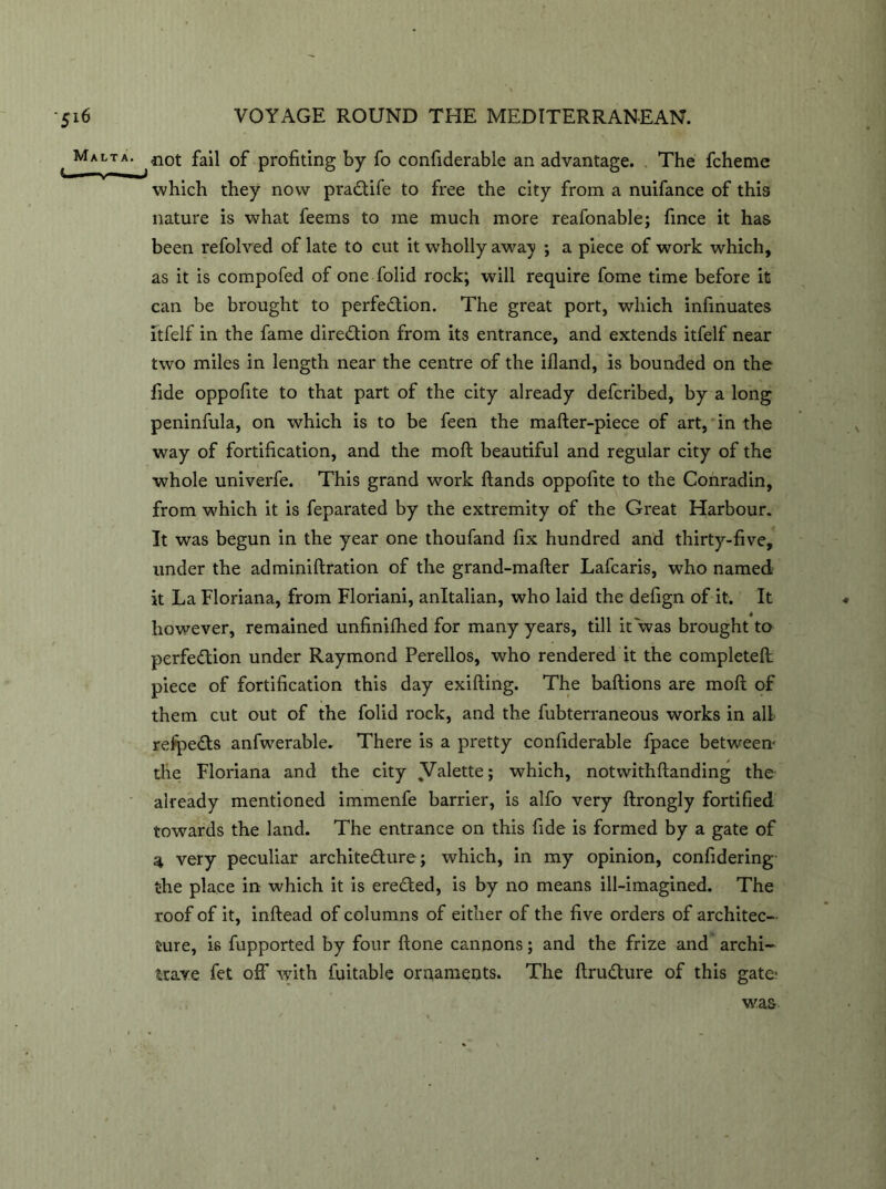 Malta. -not fail of profiting by fo confiderable an advantage. The fcheme which they now praCtife to free the city from a nuifance of this nature is what feems to me much more reafonable; fince it has been refolved of late to cut it wholly away ; a piece of work which, as it is compofed of one folid rock; will require fome time before it can be brought to perfection. The great port, which infinuates itfelf in the fame direction from its entrance, and extends itfelf near two miles in length near the centre of the ifland, is bounded on the fide oppofite to that part of the city already defcribed, by a long peninfula, on which is to be feen the mafter-piece of art, in the way of fortification, and the moft beautiful and regular city of the whole univerfe. This grand work ftands oppofite to the Conradin, from which it is feparated by the extremity of the Great Harbour. It was begun in the year one thoufand fix hundred and thirty-five, under the adminiftration of the grand-mafter Lafcaris, who named it La Floriana, from Floriani, anltalian, who laid the defign of it. It however, remained unfinifhed for many years, till it was brought to perfection under Raymond Perellos, who rendered it the completed piece of fortification this day exifting. The baftions are moft of them cut out of the folid rock, and the fubterraneous works in all refpeCts anfwerable. There is a pretty confiderable fpace between- the Floriana and the city ^Valette> which, notwithftanding the already mentioned immenfe barrier, is alfo very ftrongly fortified towards the land. The entrance on this fide is formed by a gate of 4 very peculiar architecture; which, in my opinion, confidering the place in which it is ereCted, is by no means ill-imagined. The roof of it, inftead of columns of either of the five orders of architec- ture, is fupported by four ftone cannons; and the frize and archi- trave fet off with fuitable ornaments. The ftruCture of this gate- way