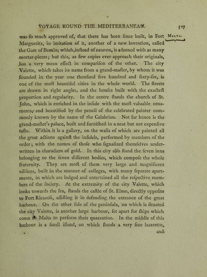 was fo much approved of, that there has been fince built, in Fort Marguerita, in imitation of it, another of a new invention, called the Gate of Bombs; which, inftead of cannon, is adorned with as many mortar-pieces; but this, as few copies ever approach their originals, ,has a very mean effect in comparifon of the other. The city Valette, which takes its name from a grand-mafter, by whom it was founded in the year one thoufand five hundred and fixty-fix, is one of the moft beautiful cities in the whole world. The ftreets are drawn in right angles, and the houfes built with the exaCteft proportion and regularity. In the centre Hands the church of St. John, which is enriched in the infide with the moft valuable orna- ments,- and beautified by the pencil of the celebrated painter com- monly known by the name of the Calabrian. Not far hence is the grand-mafter’s palace, built and furnifhed in a neat but not expenfive tafte. Within it is a gallery, on the walls of which are painted all the great actions againft the infidels, performed by members of the order; with the names of thofe who fignalized themfelves under- written in characters of gold. In this city alfo ftand the feven inns belonging to the feven different bodies, which compofe the whole fraternity. They are moft of them very large and magnificent edifices, built in the manner of colleges, with many feparate apart- ments, in which are lodged and entertained all the refpeCtive mem- bers of the fociety. At the extremity of the city Valette, which looks towards the fea, ftands the caftle of St. Elmo, direCtly oppofite to Fort Ricazoli, affifting it in defending the entrance of the great harbour. On the other fide of the peninfula, on which is fituated the city Valette, is another large harbour, fet apart for Chips which, come tfc Malta to perform their quarantine. In the middle of this harbour is a finall ifland, on which ftands a very fine lazaretto,, and; 5*7