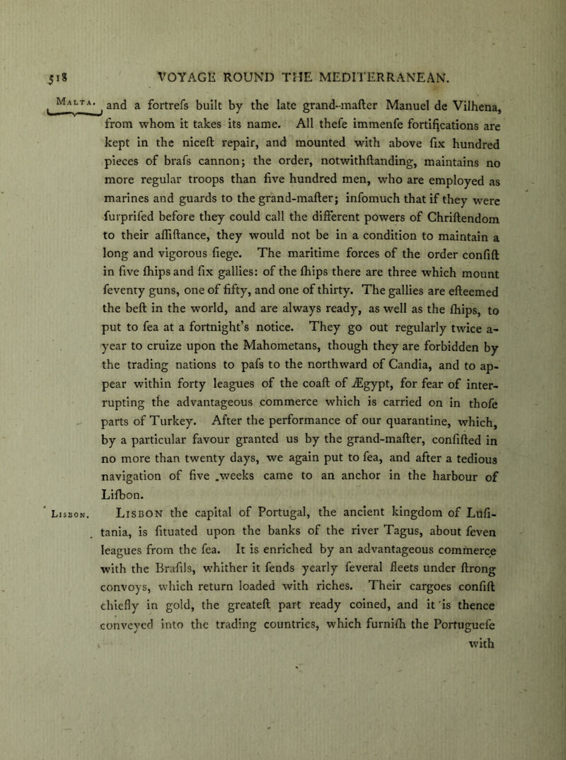, Malta> , and a fortrefs built by the late grand-mafter Manuel de Vilhena, from whom it takes its name. All thefe immenfe fortifications are kept in the niceft repair, and mounted with above fix hundred pieces of brafs cannon; the order, notwithftanding, maintains no more regular troops than five hundred men, who are employed as marines and guards to the grand-mafter; infomuch that if they were fuvprifed before they could call the different powers of Chriftendom to their afliftance, they would not be in a condition to maintain a long and vigorous fiege. The maritime forces of the order confift in five fhipsand fix gallies: of the fhips there are three which mount feventy guns, one of fifty, and one of thirty. The gallies are efteemed the beft in the world, and are always ready, as well as the fhips, to put to fea at a fortnight’s notice. They go out regularly twice a- year to cruize upon the Mahometans, though they are forbidden by the trading nations to pafs to the northward of Candia, and to ap- pear within forty leagues of the coaft of iEgypt, for fear of inter- rupting the advantageous commerce which is carried on in thofe parts of Turkey. After the performance of our quarantine, which, by a particular favour granted us by the grand-mafter, confifted in no more than twenty days, we again put to fea, and after a tedious navigation of five .weeks came to an anchor in the harbour of Lifbon. Lisson. Lisbon the capital of Portugal, the ancient kingdom of Lufi- tania, is fituated upon the banks of the river Tagus, about feven leagues from the fea. It is enriched by an advantageous commerce with the Bra-fils, whither it fends yearly feveral fleets under ftrong convoys, which return loaded with riches. Their cargoes confift chiefly in gold, the greateft part ready coined, and it 'is thence conveyed into the trading countries, which furnifh the Portuguefe * with