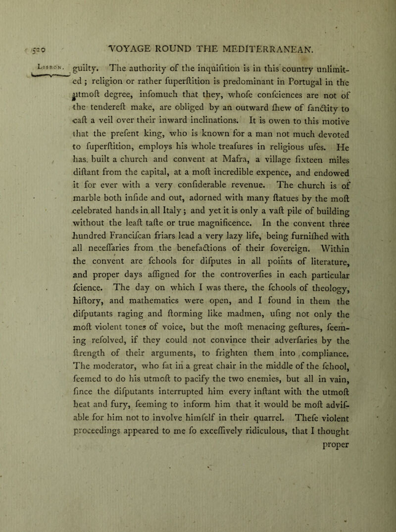 guilty. The authority of the inquifition is in this country unlimit- ed ; religion or rather fuperftition is predominant in Portugal in the ijitmoft degree, infomuch that they, whofe confciences are not of the tendered; make, are obliged by an outward Ihew of fan&ity to cad; a veil over their inward inclinations. It is owen to this motive that the prefent king, who is known for a man not much devoted to fuperftition, employs his whole treafures in religious ufes. He has, built a church and convent at Mafra, a village fixteen miles diftant from the capital, at a mod; incredible expence, and endowed it for ever with a very confiderable revenue. The church is of marble both infide and out, adorned with many ftatues by the mod; celebrated hands in all Italy; and yet it is only a vaft pile of building without the lead; tafte or true magnificence. In the convent three hundred Francifcan friars lead a very lazy life, being furnifhed with all neceflaries from the benefadions of their fovereign. Within the convent are fchools for difputes in all points of literature, and proper days affigned for the controverfies in each particular fcience. The day on which I was there, the fchools of theology, hiftory, and mathematics were open, and I found in them the difputants raging and ftorming like madmen, ufing not only the mod; violent tones of voice, but the mod; menacing geftures, deem- ing refolved, if they could not convince their adverfaries by the ftrength of their arguments, to frighten them into , compliance. The moderator, who fat in a great chair in the middle of the fchool, feemed to do his utmoft to pacify the two enemies, but all in vain, fince the difputants interrupted him every inftant with the utmoft heat and fury, deeming to inform him that it would be mod; advif- able for him not to involve himfelf in their quarrel. Thefe violent proceedings appeared to me fo exceftively ridiculous, that I thought proper