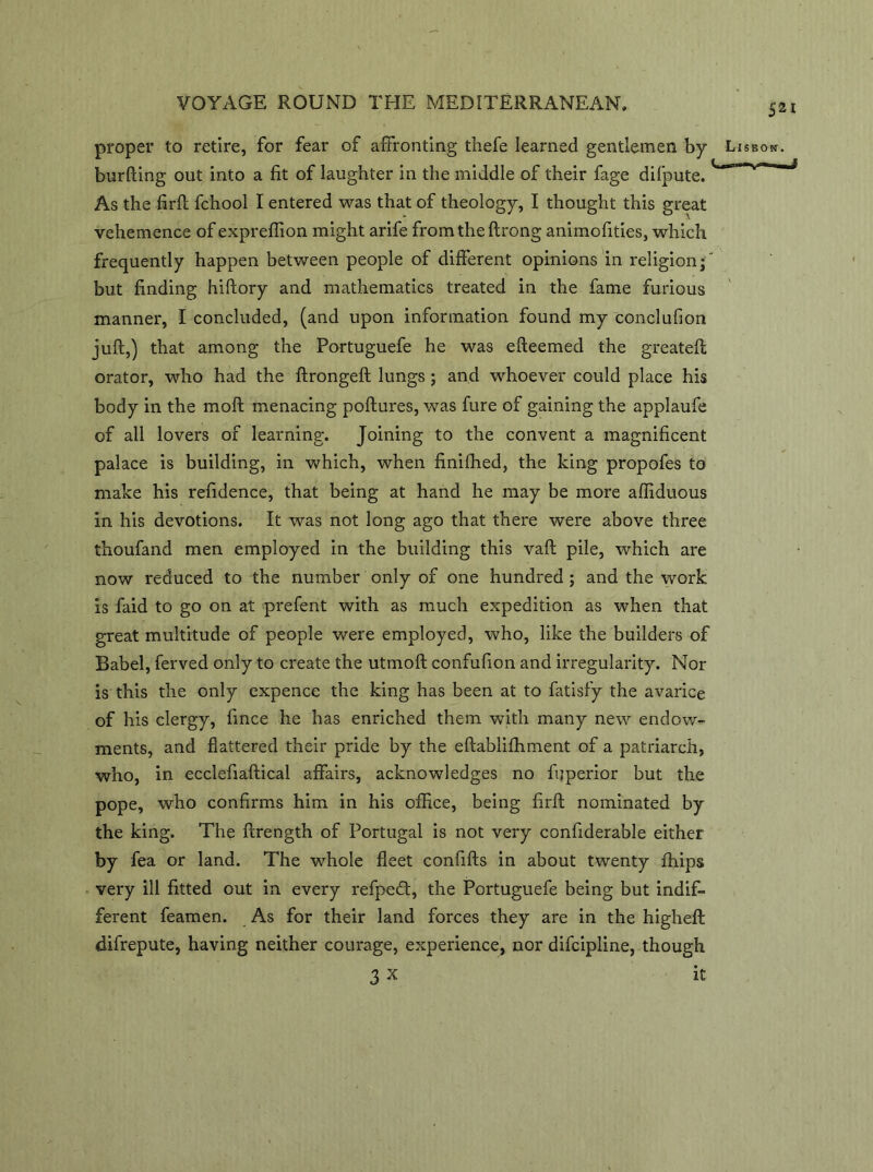 proper to retire, for fear of affronting thefe learned gentlemen by Lisbon. burfting out into a fit of laughter in the middle of their fage difpute. As the firft fchool I entered was that of theology, I thought this great vehemence of expreffion might arife from the ftrong animofities, which frequently happen between people of different opinions in religion; but finding hiftory and mathematics treated in the fame furious manner, I concluded, (and upon information found my conclusion juft,) that among the Portuguefe he was efteemed the greateft orator, who had the ftrongeft lungs ; and whoever could place his body in the moft menacing poftures, was fure of gaining the applaufe of all lovers of learning. Joining to the convent a magnificent palace is building, in which, when finifhed, the king propofes to make his refidence, that being at hand he may be more affiduous in his devotions. It was not long ago that there were above three thoufand men employed in the building this vaft pile, which are now reduced to the number only of one hundred; and the work is faid to go on at prefent with as much expedition as when that great multitude of people were employed, who, like the builders of Babel, ferved only to create the utmoft confufion and irregularity. Nor is this the only expence the king has been at to fatisfy the avarice of his clergy, fmce he has enriched them with many new endow- ments, and flattered their pride by the eftablifhment of a patriarch, who, in ecclefiaftical affairs, acknowledges no fijperior but the pope, who confirms him in his office, being firft nominated by the king. The ftrength of Portugal is not very confiderable either by fea or land. The whole fleet confifts in about twenty fhips very ill fitted out in every refpeft, the Portuguefe being but indif- ferent feamen. As for their land forces they are in the higheft difrepute, having neither courage, experience, nor difcipline, though 3 X it