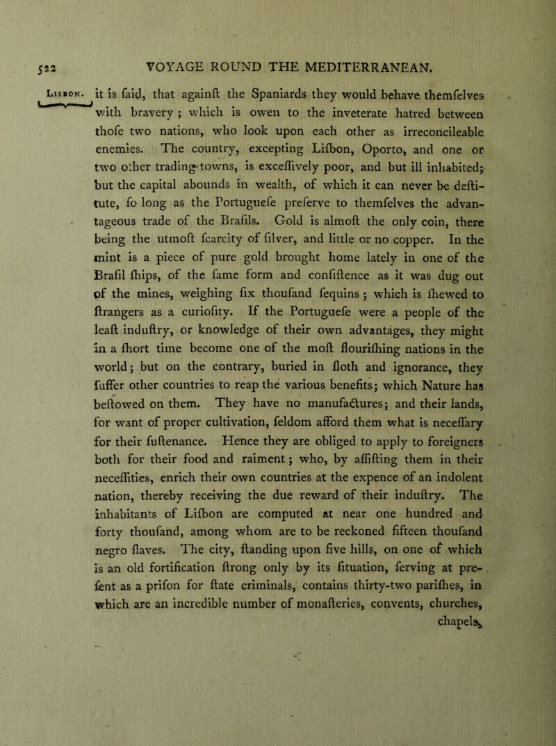 5*2 Lisbon. I—— . VOYAGE ROUND THE MEDITERRANEAN. it is faic.1, that againft the Spaniards they would behave themfelves with bravery ; which is owen to the inveterate hatred between thofe two nations, who look upon each other as irreconcileable enemies. The country, excepting Lifbon, Oporto, and one or two other trading' towns, is exceftively poor, and but ill inhabited; but the capital abounds in wealth, of which it can never be defti- tute, fo long as the Portuguefe preferve to themfelves the advan- tageous trade of the Brafils. Gold is almoft the only coin, there being the utmoft fcarcity of filver, and little or no copper. In the mint is a piece of pure gold brought home lately in one of the Brafil (hips, of the fame form and conlifience as it was dug out pf the mines, weighing fix thoufand fequins ; which is (hewed to ftrangers as a curiofity. If the Portuguefe were a people of the lead induftry, or knowledge of their own advantages, they might in a fhort time become one of the mod flourifhing nations in the world; but on the contrary, buried in doth and ignorance, they faffer other countries to reap the various benefits; which Nature has bellowed on them. They have no manufactures; and their lands, for want of proper cultivation, feldom afford them what is neceffary for their fuftenance. Hence they are obliged to apply to foreigners both for their food and raiment; who, by affifting them in their neceflities, enrich their own countries at the expence of an indolent nation, thereby receiving the due reward of their induftry. The inhabitants of Lifbon are computed at near one hundred and forty thoufand, among whom are to be reckoned fifteen thoufand negro Haves. The city, (landing upon five hills, on one of which is an old fortification ftrong only by its fituation, ferving at pre- fent as a prifon for (late criminals, contains thirty-two parifhes, in which are an incredible number of monafteries, convents, churches, chapel^