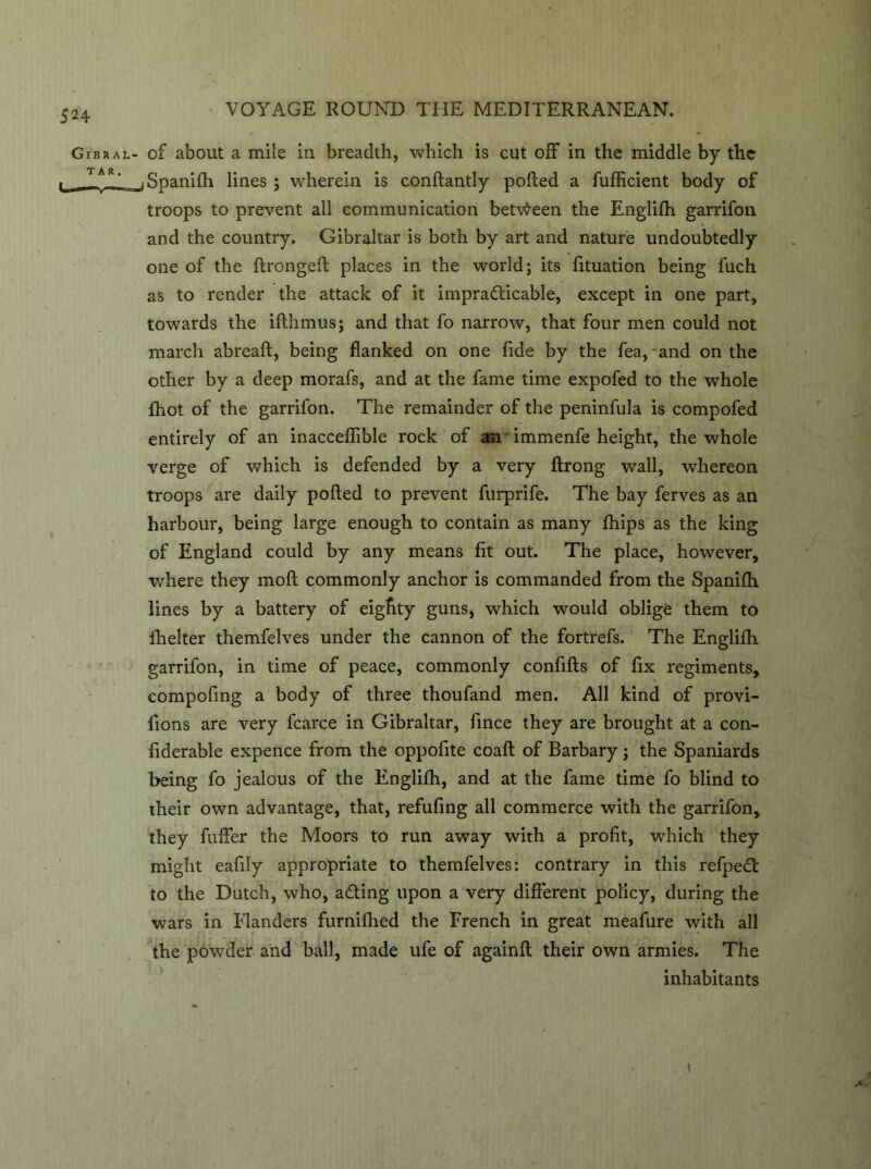 Gibral- of about a mile in breadth, which is cut off in the middle by the __ T *R' Spanilh lines ; wherein is conftantly polled a fufficient body of troops to prevent all communication between the Englilh garrifon and the country. Gibraltar is both by art and nature undoubtedly one of the ftrongeft places in the world; its fituation being fuch as to render the attack of it impracticable, except in one part, towards the ilthmus; and that fo narrow, that four men could not march abreaft, being flanked on one fide by the fea, and on the other by a deep morafs, and at the fame time expofed to the whole fhot of the garrifon. The remainder of the peninfula is compofed entirely of an inacceflible rock of an -immenfe height, the whole verge of which is defended by a very ftrong wall, whereon troops are daily polled to prevent furprife. The bay ferves as an harbour, being large enough to contain as many fhips as the king of England could by any means fit out. The place, however, where they moll commonly anchor is commanded from the Spanilh lines by a battery of eighty guns, which would oblige them to fhelter themfelves under the cannon of the fortrefs. The Englilh garrifon, in time of peace, commonly confills of fix regiments, compofmg a body of three thoufand men. All kind of provi- fions are very fcarce in Gibraltar, fince they are brought at a con- fiderable expence from the oppofite coall of Barbary; the Spaniards being fo jealous of the Englilh, and at the fame time fo blind to their own advantage, that, refufing all commerce with the garrifon, they fuller the Moors to run away with a profit, which they might eafily appropriate to themfelves: contrary in this refpeCt to the Dutch, who, afting upon a very different policy, during the wars in Elanders furnilhed the French in great meafure with all the powder and ball, made ufe of againll their own armies. The inhabitants