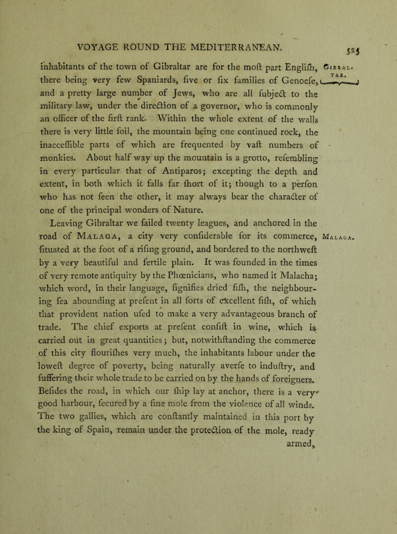 inhabitants of the town of Gibraltar are for the moft part Englifli, Gibhal- there being very few Spaniards, five or fix families of Cenoefe, and a pretty large number of Jews, who are all fubjecfc to the military law, under the direction of a governor, who is commonly an officer of the firft rank. Within the whole extent of the walls there is very little foil, the mountain being one continued rock, the inacceffible parts of which are frequented by vaft numbers of - monkies. About half way up the mountain is a grotto, refembling in every particular that of Antiparos; excepting the depth and extent, in both which it falls far ffiort of it; though to a perfon who has not feen the other, it may always bear the character of one of the principal wonders of Nature. Leaving Gibraltar we failed twenty leagues, and anchored in the road of Malaga, a city very confiderable for its commerce, Malaga. fituated at the foot of a rifing ground, and bordered to the northweft by a very beautiful and fertile plain. It was founded in the times of very remote antiquity by the Phoenicians, who named it Malacha; which word, in their language, fignifies dried fifh, the neighbour- ing fea abounding at prefent in all forts of excellent fiffi, of which / that provident nation ufed to make a very advantageous branch of trade. The chief exports at prefent confift in wine, which is: carried out in great quantities; but, notwithftanding the commerce of this city flourifhes very much, the inhabitants labour under the loweft degree of poverty, being naturally averfe to induftry, and fuffering their whole trade to be carried on by the hands of foreigners. Befides the road, in which our ffiip lay at anchor, there is a very*' good harbour, fecuredby a fine mole from the violence of all winds. The two gallies, which are conftantly maintained in this port by the king of Spain, remain under the protection of the mole, ready armed