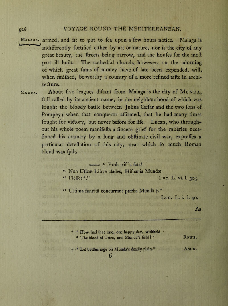 Malaga, armed, and fit to put to fea upon a few hours notice. Malaga is indifferently fortified either by art or nature, nor is the city of any great beauty, the ftreets being narrow, and the houfes for the moft part ill built. The cathedral church, however, on the adorning of which great fums of money have of late been expended, will, when finifhed, be worthy a country of a more refined tafte in archi- tecture. Munda. About five leagues diftant from Malaga is the city of Munda, {till called by its ancient name, in the neighbourhood of which was fought the bloody battle between Julius Caefar and the two fons of Pompey; when that conqueror affirmed, that he had many times fought for victory, but never before for life. Lucan, who through- out his whole poem manifefts a fincere grief for the miferies occa- fioned his country by a long and obftinate civil war, expreffes a particular deteftation of this city, near which fo much Roman blood was fpilt. —— “ Proh triftia fata! “ Non Uticse Libye clades, Hifpania Mundse “ Fleffet*.” Luc. L. vi. 1. 305. “ Ultima funefta concurrant przelia Munda f.” Luc. L. i. 1. 40. As * “ How had that one, one happy day, withheld ' ** The blood of Utica, and Munda’s field !” Rowe. f ‘‘ Let battles rage on Munda’s deadly plain.” 6 Anon.