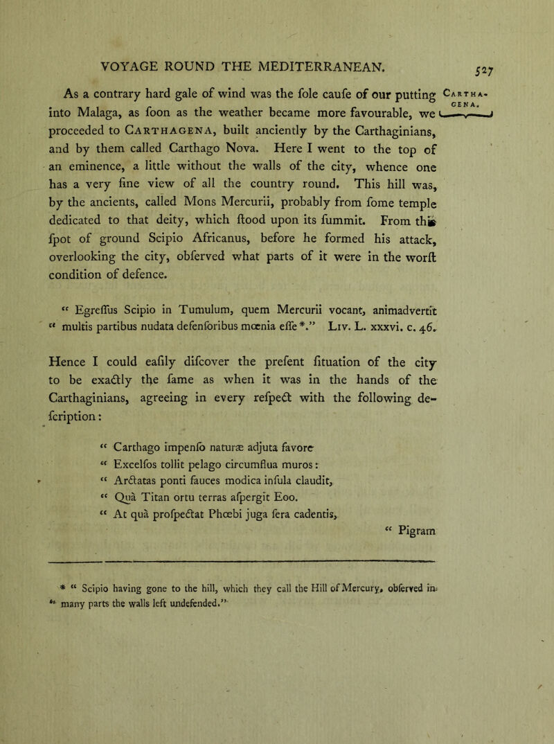 5 V As a contrary hard gale of wind was the foie caufe of our putting Cart ha- into Malaga, as foon as the weather became more favourable, we * **., proceeded to Cart ha gen A, built anciently by the Carthaginians, and by them called Carthago Nova. Here I went to the top of an eminence, a little without the walls of the city, whence one has a very fine view of all the country round. This hill was, by the ancients, called Mons Mercurii, probably from fome temple dedicated to that deity, which flood upon its fummit. From th» fpot of ground Scipio Africanus, before he formed his attack, overlooking the city, obferved what parts of it were in the worft condition of defence. ‘c EgrdTus Scipio in Tumulum, quern Mercurii vocant, animadvertit  multis partibus nudata defenforibus moenia efie Liv. L. xxxvi. c. 46- Hence I could eafily difcover the prefent fituation of the city to be exactly tfie fame as when it was in the hands of the Carthaginians, agreeing in every refpedt with the following de- fcription: “ Carthago impenlb naturae adjuta favore c( Excelfos tollit pelago circumflua muros: “ Ardtatas pond fauces modica infula claudit, *c Qua Titan ortu terras afpergit Eoo. “ At qua profpedtat Phcebi juga fera cadends, “ Pigram * “ Scipio having gone to the hill, which they call the Hill of Mercury, obferved in; ** many parts the walls left undefended.”