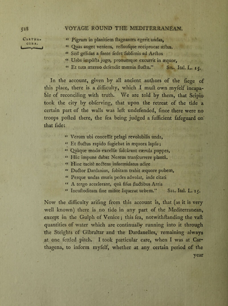 tc Pigram in planiciem ftagnantes egerit undas, I “ Quas auget veniens, refiuufque reciprocat asftus. “ Sed gelidas a fonte fedet fublimis ad Ardtos <c Urbs impofta jugo, pronumque excurrit in aequor, <c Et tuta teterno defendic mcenia fludlu.” Sil. leal. L. 15. In the account, given by all ancient authors of the fiege of this place, there is a difficulty, which I mud own myfelf incapa- ble of reconciling with truth. We are told by them, that Scipio took the city by obferving, that upon the retreat of the tide a certain part of the walls was left undefended, fince there were no troops polled there, the fea being judged a fufficient fafeguard on that fide: “ Verum ubi conceffit pelagi revolubilis unda, “ Et fludlus rapido fugiebat in asquora lapfu; “ Quaque modo exceliae fulcarant casrula puppes, “ Hac impune dabat Nereus tranfcurrere planta. “ Hinc tacite nedlens informiaatus adire “ Dudtor Dardanius, fubitam trahit sequore pubem, “ Perque undas muris pedes advolat, inde citati “ A tergo accelerant, qua fifus fluflibus Arris “ Incuftoditam fine milite liquerat urbem.” Sil. Ital. L. 15. Now the difficulty arifing from this account is, that (as it is very well known) there is no tide in any part of the Mediterranean, except in the Gulph of Venice; this fea, notwith (landing the vail quantities of water which are continually running into it through the Steighls of Gibraltar and the Dardanelles, remaining always at one fettled pitch. I took particular care, when I was at Car- thagena, to inform myfelf, whether at any certain period of the year
