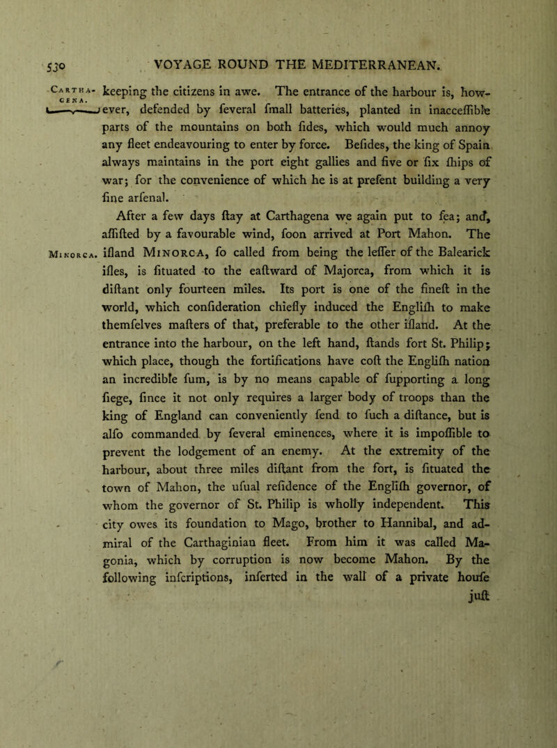 Cart ha- keeping the citizens in awe. The entrance of the harbour is, how- GENA. ^ i——y—■■ ->ever, defended by feveral fmall batteries, planted in inacceflibfe parts of the mountains on both Tides, which would much annoy any fleet endeavouring to enter by force. Befides, the king of Spain, always maintains in the port eight gallies and five or fix fhips of war; for the convenience of which he is at prefent building a very fine arfenal. After a few days flay at Carthagena we again put to fea; ancf, affifted by a favourable wind, foon arrived at Port Mahon. The Minorca, ifland Minorca, fo called from being the lefier of the Balearick ifles, is fituated to the eaftward of Majorca, from which it is diftant only fourteen miles. Its port is one of the fineft in the world, which confideration chiefly induced the Englifh to make themfelves matters of that, preferable to the other ifland. At the entrance into the harbour, on the left hand, ftands fort St. Philip j which place, though the fortifications have coft the Englifh nation an incredible fum, is by no means capable of fupporting a long fiege, fince it not only requires a larger body of troops than the king of England can conveniently fend to fuch a diftance, but is alfo commanded by feveral eminences, where it is impoflible to prevent the lodgement of an enemy. At the extremity of the harbour, about three miles dittant from the fort, is fituated the town of Mahon, the ufual refidence of the Englifh governor, of whom the governor of St. Philip is wholly independent. This city owes its foundation to Mago, brother to Hannibal, and ad- miral of the Carthaginian fleet. From him it was called Ma- gonia, which by corruption is now become Mahon. By the following infcriptions, inferted in the wall of a private houfe juft