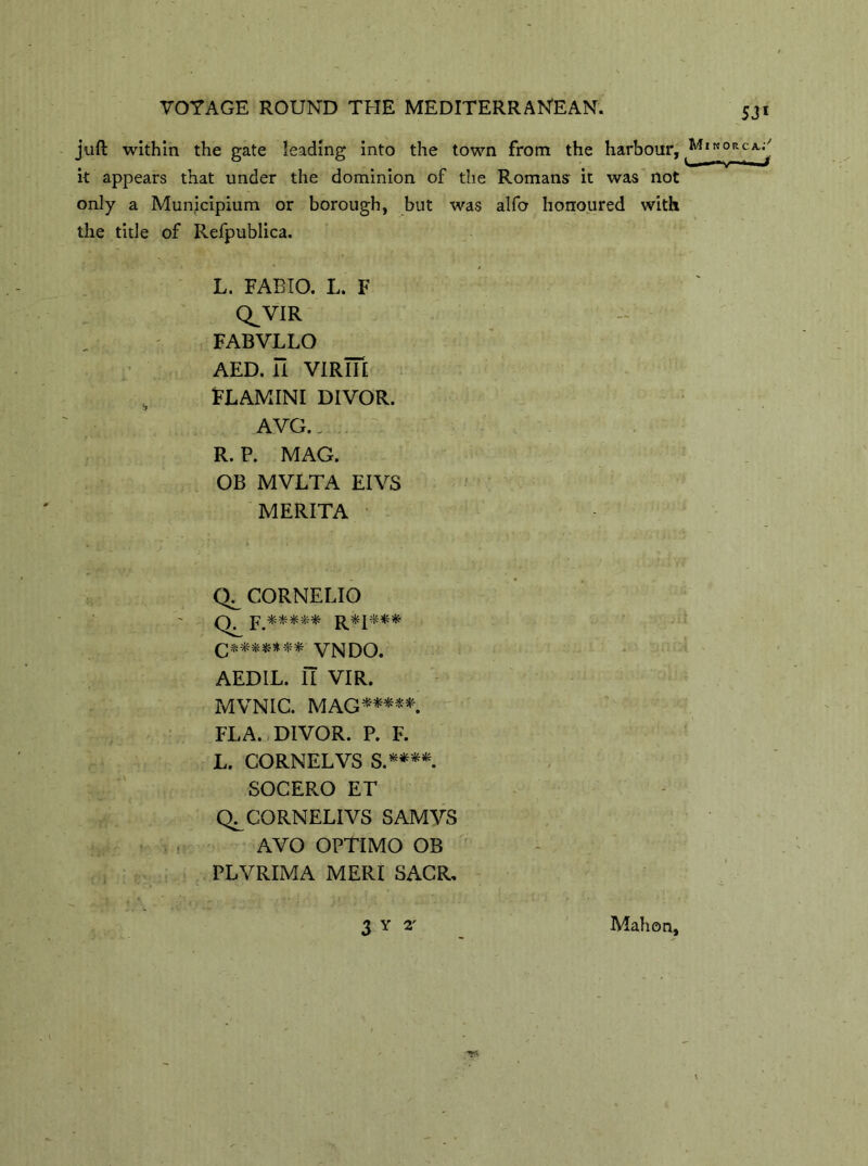 juft within the gate leading into the town from the harbour, it appears that under the dominion of the Romans' it was not only a Municipium or borough, but was alfo honoured with the title of Refpublica. L. FABIO. L. F Q^VIR FABVLLO AED. li VIRIII FLAMINI DIVOR. AVG.. R. P. MAG. OB MVLTA EIVS MERITA CORNELIO ]?.***** q******* VNDO. AEDIL. Il VIR. MVNIC. MAG*****. FLA. DIVOR. P. F. L. CORNEL VS S.****. SOCERO ET Q^CORNELIVS SAMVS AVO OPTIMO OB PLVRIMA MERI SACR, 3 y 2' Mahon,
