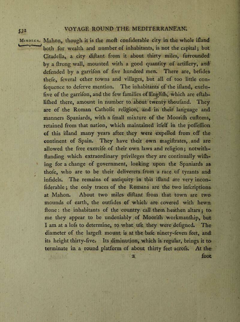 Minorca. Lb VOYAGE ROUND THE MEDITERRANEAN. Mahon, though it is the moft confiderable city in the whole ifland both for wealth and number of inhabitants, is not the capital; but Citadella, a city diftant from it about thirty miles, furrounded by a ftrong wall, mounted with a good quantity of artillery, and defended by a garrifon of five hundred men. There are, befides thefe, feveral other towns and villages, but all of too little con- fequence to deferve mention. The inhabitants of the ifland, exclu- five of the garrifon, and the few families of Englifh, which are eftab- liflied there, amount in number to about twenty thoufand. They are of the Roman Catholic religion, and in their language and manners Spaniards, with a fmall mixture of the Moorifh cuftoms, retained from that nation, which maintained itfelf in the pofleflion of this ifland many years after they were expelled from .off the continent of Spain. They have their own magiftrates, and are allowed the free exercife of their own laws and religion; notwith- ftanding which extraordinary privileges they are continually wifli- ing for a change of government, looking upon the Spaniards as thofe, who are to be their deliverers from a race of tyrants and infidels.. The remains of antiquity in this ifland are very incon- fiderable ; the only traces of the Romans are the two infcriptions^ at Mahon. About two miles diftant from that town are two mounds of earth, the outfides of which are covered with hewn ftone: the inhabitants of the country call them heathen altars; to me they appear to be undeniably of Moorifh workmanfhip, but I am at a lofs to determine, to what ufe they were defigned. The diameter of the largeft mount is at the bafe ninety-feven feet, and its height thirty-five.' Its diminution, which is regular, brings it to terminate in a round platform of about thirty feet acrofs. At the a ' foot