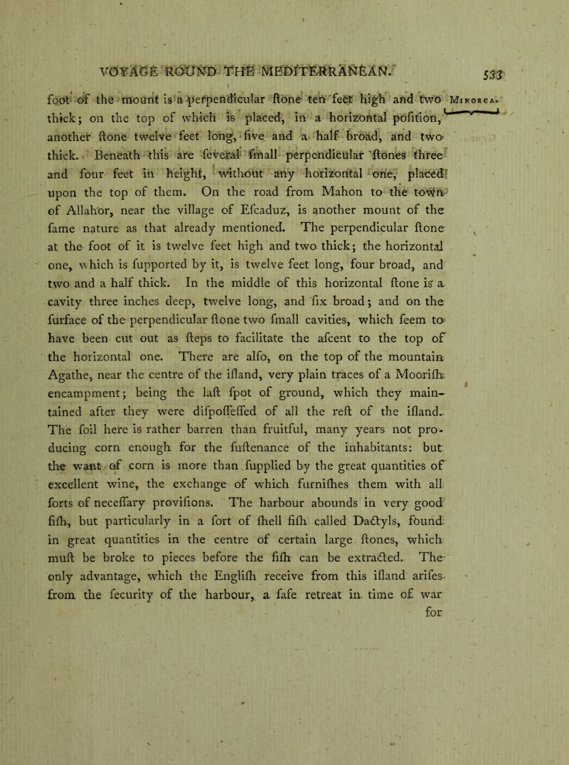 foot of the mount is a perpendicular ftone ten feet high and two thick; on the top of which is placed, in a horizontal pofition,1 another ftone twelve feet long,-five, and a half broad, and two- thick. Beneath this are feveral fmall perpendicular ftones three and four feet in height, without any horizontal one, placed upon the top of them. On the road from Mahon to the town of Allahor, near the village of Efcaduz, is another mount of the fame nature as that already mentioned. The perpendicular ftone at the foot of it is twelve feet high and two thick; the horizontal one, which is fupported by it, is twelve feet long, four broad, and two and a half thick. In the middle of this horizontal ftone is a cavity three inches deep, twelve long, and fix broad; and on the furface of the perpendicular ftone two fmall cavities, which feem to have been cut out as fteps to facilitate the afcent to the top of the horizontal one. There are alfo, on the top of the mountain Agathe, near the centre of the ifland, very plain traces of a Moorifb encampment; being the laft fpot of ground, which they main- tained after they were difpoflefled of all the reft of the ifland.. The foil here is rather barren than fruitful, many years not pro- ducing corn enough for the fuftenance of the inhabitants: but: the want of corn is more than fupplied by the great quantities of excellent wine, the exchange of which furnilhes them with all forts of neceflary provifions. The harbour abounds in very good fiftr, but particularly in a fort of fhell fifh called Dadlyls, found in great quantities in the centre of certain large ftones, which muft be broke to pieces before the fifh. can be extracted. The- only advantage, which the Englifh receive from this ifland arifes. from, the fecurity of the harbour, a fafe retreat in. time of war for sn Minorca. —  l-i