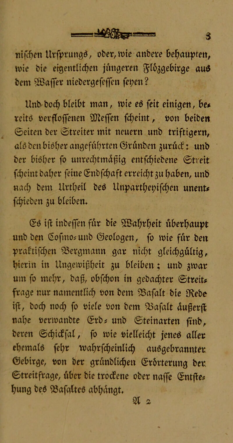 lujcfyen ttrfprungö, ober, ivie attbere behaupten, toie bie eigentlichen jüngeren ^loagebirge auö bem 5Bajfer nieber^efcffcn fepeit ? Unb bod? bleibt man, wie eö feit einigen, be< reitö nerftojfenen Neffen fcheint, non beibett ©eiten bei* Streiter mit neuern unb triftigem, a(ö ben bisher angeführten ©rünben juröcb: unb ber biöber fo unrechtmäßig entfcfüebene ©treit febeintbaber feine ©nbfcßaft erreicht 31t haben, unb «ach bem Urtheil beö Utiparthepifchen unent* fchieben ju bleiben, ©ö iß inbeßen für bie Wahrheit überhaupt unb ben (5ofmo*unb ©eologen, fo tnie für beit praftißhen Bergmann gar nicht gleichgültig, hierin in Ungewißheit ju bleiben; unb $war um fo mehr, baß, obßhon in gebauter ©treit? frage nur namentlich non bem ^5afalt bie S^ebe iß, hoch noch fo niele non bem 55afalt äußerß nahe nerwanbte ©rb? unb ©teinarten fi'nb, bereit ©eßieffal, fo wie nielleicht jeneö aller eßemalö fehr wahrßheinlich auögebrannter ©ebirge, non ber grünblidheit ©r&rteruitg ber. ©treitfrage, über bie troefene ober naße Qtntße? hung beö SJafalteö abhängt, Ql 2