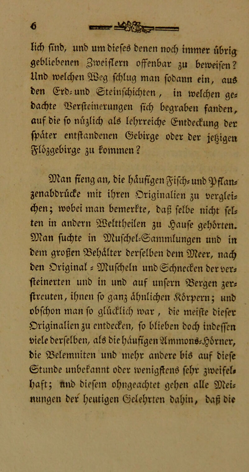 lief» fi'tib, unb um btefcö benen noch immer übrig gebliebenen Zweiflern offenbar ju beweifen? Unb melden 2öeg .ftylug man fobann ein, aud ben Grb* unb ©teinftfyicf»ten , in welchen ge* baebte «Berffeinerungen fiefy begraben fanben, auf bie fo nügtief? alö lehrreiche Gntbecf'ung ber fpäter entffanbenen Gebirge ober ber jefjigen t^lbggebirge 311 kommen ? 50tan ftengan, bie häufigen ^ifch^unb^fTam genabbrüefe mit ihren Originalien 3U oerglci* eben; wobei man bemerkte, bah felbe nicht fei? ten in anbern SSelftbeilen gtt $aufe gehörten. Sftan fuchte in ^Uifchel;©ammlungen unb in bem großen «Behälter berfelben bem SDfcer, nach ben Original * Sfftufdbeln unb©chnecfen beroer* ffeinerten unb in unb auf unfern «Bergen 3er* (freuten, ihnen fo gan3 ähnlichen Körpern; unb obfehon man fo glücklich war , bie meifte biefer Originalicn3u entbecfeit, fo blieben hoch inbeffen r>iele berfelben, alö bie häufigen 5lmmonö^6rner, bie «Belemniten unb mehr anbere biö auf biefe ©tunbe unbekannt ober menigftcnö fel;r 3Weifef* l;aft; nnb biefem ohngeachtet gehen alle «Diei* nungen ber heutigen Gelehrten bahin, baß bie