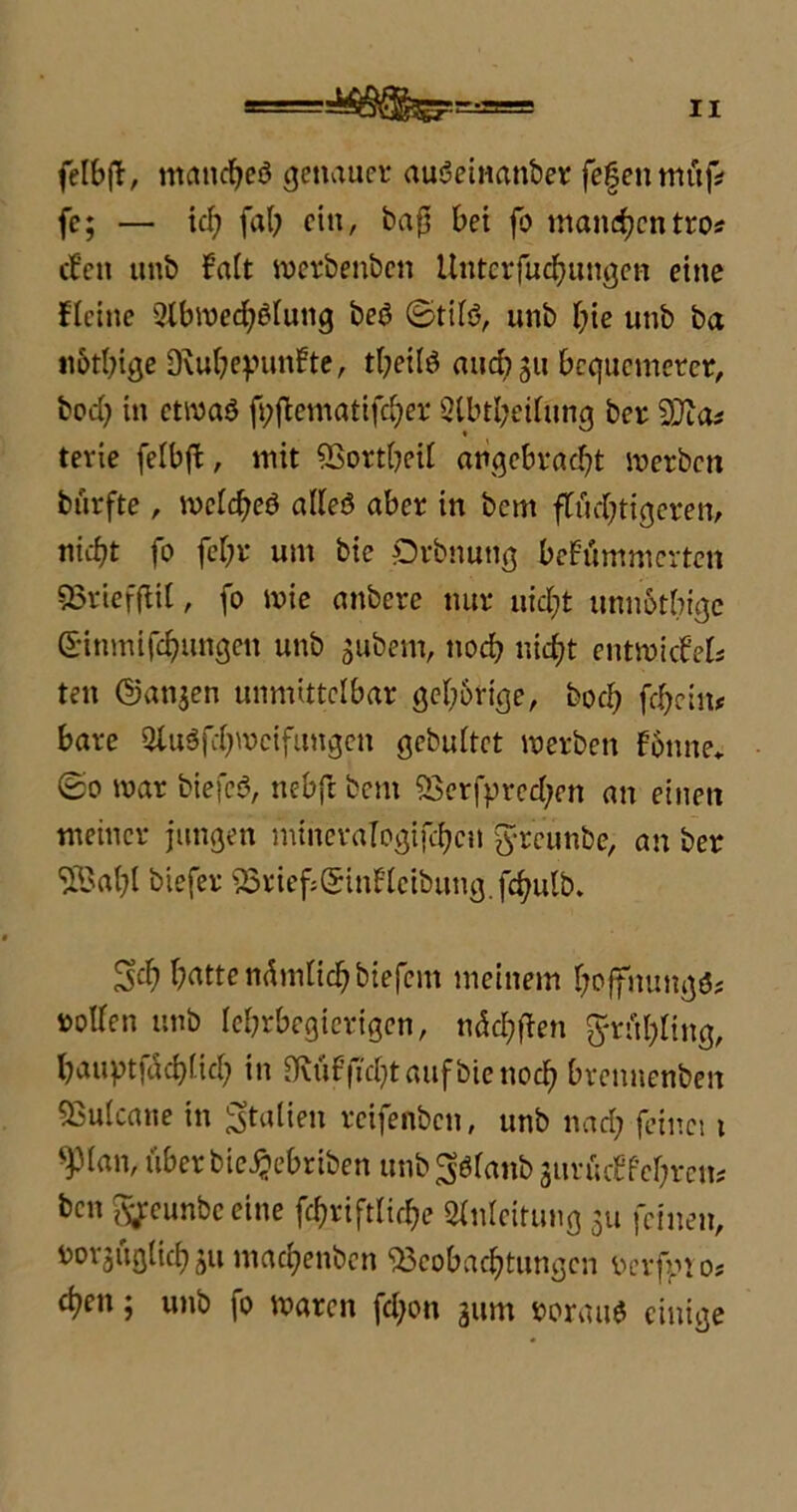 felbft, manches genauer auSeinanber fefenmüf* fc; — icf> fab ein, bafji bet fo matterentro* (fett unb kalt werbenben Untcrfuchungcn eine kleine Abwechslung beö ©tifö, unb hie unb ba n&thige Dvuheyunkte, tbeilö and? 311 bequemerer, bod; in etwas ft;fiematifd;er Ableitung ber SStas terie feibjk, mit Bottbeil angebracht werben burfte, weites alles aber in bem flüchtigeren, nicht fo fchr um bie Orbnung bekümmerten Briefflil, fo mie anbere nur nicht unnotbige ßinmifchungett unb gubem, noch nicht entmicfel* ten ©anjen unmittelbar gehörige, hoch fehein* bare AuSfcbmctfungen gebultet werben könne. ©0 mar biefeS, nebft beut Berfpred;en an einen meiner jungen mineraTogijchcn greunbe, an ber 5Bahl biefer BriefjQtdnkleibung.fdjulb,. 3<f) hatte nämlich biefem meinem boffnungs* notfen unb lehrbegierigen, nächffen ftrühfing, haupt|üchüd) in Bvük ficht auf bie noch bvennenben Tukane in Italien reifenben, unb nach feinet 1 ^Man, über bie^ebriben unb gslanb surückfehrcm ben ^eunbeeine fchriftliche Anleitung 311 feinen, Dorjugüch 31t machenben Beobachtungen t>erfpto* chen; unb fo waren fd;on 311m »orauS einige