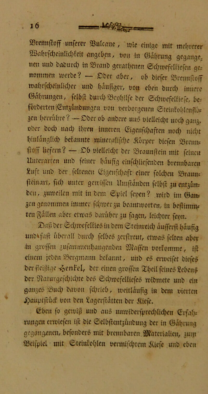 SStemtftoff unfern* Sßulcane , mie einige mit mehrerer ©ahrfd;einlid;feit angeben, von in @dl;rung gegange; tten unb baburd; in SBranb gerätsenen ©d;mefclfiefcn ge; nonunen werbe? £ber aber, ob btefer SBrcnnftoff waSifd;ciulid;ei unb häufiger, ooit eben burd; innere ©ahrungen, fclbfl burd; «Beihilfe ber ©chwefelfiefe, be= fbrberten ‘.©ntjunbungen non verborgenen ©teiufoblcnfU); 3«« berühre? — Ober ob anbere und oiellcid;t uod; gang, ober bod; nad; ihren inneren ©genfd;afren noch nicht hinfttttglid) befaunte tntneraltfche Äbrpcr biefen «Breun; M fefetn? — £& btelfeid;t ber «Braunflein mit feinen Unterarten unb feiner häufig einfchlic.fenben brennbaren Äuft unb ber feltenen Crigenfchaft einer folchen «Braun; fteinarf, ftd; unter gewifien UmftäNben felbft 3U ent^ün; bcu, 3 um eilen mit in bem ©piel fet;en ? mirb im ©atu 3cn genommen immer fd;met*3u beantworten, in beftinmu ten fallen aber etwad baräberju fügen, leidster fet;n. ©dßber ©chwefelfted in bem ©teinreid; dufferft häufig »nbkföft überall burd; felbed 3crftreut, etwad feiten aber in groffett jufammenhaugenben SDfaffen öorfomme, iß einem jeben Bergmann befannt, unb cd erweifet biefed ber fleißige -%enlrel, ber einen grojfcn 3d;cil feiued Sehend ber 9]arurgefd;id;re bed ©d;mefelfiefed mibmetc unb ein ganges SÖud; baoon fd;rieb, weitläufig in bem vierte« Jjauptftutf von ben Sageiftdtten ber $iefc. eben fo gewiß unb and unwlberfprethlichen (Srfa&s rungeu erwlefen ift bic ©elbftcntj&nbuitg ber in ©dhrung gegangenen, befonbere mit brennbaren SOfatcrialicn, 51;;« iBeifpicl mit ©teiufol;lcn vermifchtcm Äicfe unb eben