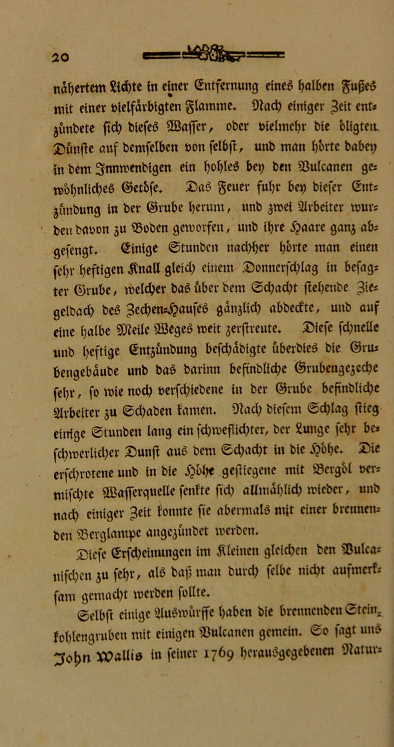 nahertem Sld;te in einer Entfernung eines Kolben gußeS nitt einer uielfarbigten glatnme. Wad; einiger £eit ent« jünbete jtd; btefeö SEBafier, ober vielmehr bie oligteii. X)un(ie auf bemfelben oon fclbji, unb man horte babet? in bem Snnwenbtgen ein i?obleö bei; ben Wulcanen ge; wol;nUd;eö ©etbfe. Da$ geuer fuhr bei; biefer Ent; junbung in ber ©rube herum, unb jwei Arbeiter rour; benbaoon ju «Soben geworfen, unb ihre Sjaare gan$ ab; gefengt. Einige ©tunben nad;i;cr horte man einen fci;r heftigen tfnall gleid; einem Donncrfd;lag in befag; ter ©rube, welcher baS über bem ©d;ad;t fletyenbe 3ie; getbad; beö 3ed;en*$aufeö gdnjltd; abbetftc, unb auf eine halbe «Weile SBegeö weit jeiftreute. Diefe fd;nelle unb heftige Entjunbung befd;dbigte überbieS bte ©vm bengebdube unb baö barinn bcfinblid;e ©rubengcjcche fehl*, fo wie nod; oerfd;tebene in ber ©rubc bcftnblid;e Slrbcitcr ju ©d;abett {'amen. Wad; btefem ©d;lag ftieg einige ©tunben lang ein fd;weflid;ter, ber £unge fcl;r bc; fd;wcrlid;er Dunji aus bent ©d;ad;t in bie Äbbe. Die erfd;rotene unb in bie £bbe geftiegene mit «Scrgbl t>er; mifd;te OBafierguclte fenfte ftd; allmdhlid; mteber, unb nad; einiger ^eit Sonnte fte abermals mit einer brennen; ben SSevglantpc angejünbet werben. Dicfc Erfd;etnungcn im kleinen glcid;ett ben SBulca; nifd;en jufehr, alb bafjman burd; felbc nicht aufmerf; [am gemacht werben follte. ©elbft einige SluSwörffe hüben bie brennenben ©teilt, fohlengruben mit einigen Wulcancn gemein, ©o fagt un6 XJOaUid in feiner 1769 hcvauSgcgcbcnen Watur*