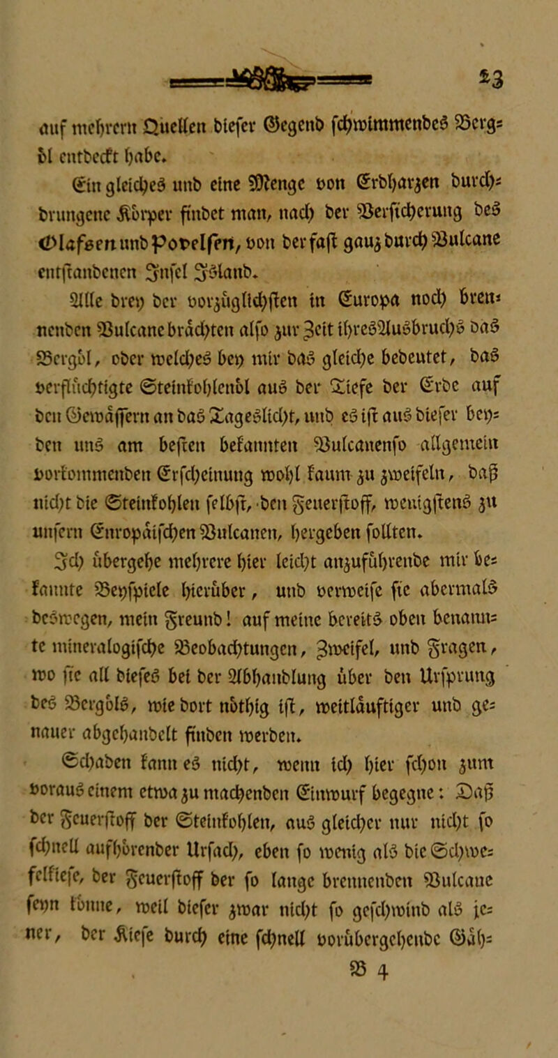 mtf mefjrcm Quellen blefer ©cgcnb fcbmimmenbcS 95crg; bl cntbecft Ortbc. (ritt gleiches imb eine SOJengc ton örbljarjen burd); brungenc Körper fhtbet man, ttad) ber söerftcberuttg beS Olafßmunbpotflfpn, boti berfajt gauj burd) 93ulcane enrftanbenen Sfnfcl üjSlattb. Sille bret; bei- oorjugltdbften tu Suropa nod) bvett* nenben 93ulcanebrdd)tcn alfo juv^cit t()reSSlu£brud)S öaS 93crgbl, ober tt>eld)eS bei) mir bOS gleiche bebcutet, baS uerflucbttgte ©tetnfoblettol auS bei* Sliefe ber @rbc auf ben ©emdjfevn an baö £ageSltd)t, nitb es3 ijt auS biefev bei); beu unö am befren bekannten vöulcanenfo allgemein Dorf'ommenben Srfd)einung mol)l f'aunr gvoeifctu, baß »id)tbie ©teinfoblen felbjt, ben geuerjtoff, menigjtenS ju unfern (£itropdifd)en Sßulcanen, bergeben folltcn. Sei) ubergebe mebrere hier lcid)t anjufubrettbe mir fce; faunte 35et)fptele hierüber, utib oermeife fie abermals bcStvcgen, mein greuitb! auf meine bereits oben benatms te mineralogifcbe 23eobad)tungen, Zweifel, unb fragen, mo |ic all biefeS bei bei* Slbbaitbluitg über beit Urfprung beö 23crgolS, tutebort nbtbtg iß, mettlduftiger uttb ge; nauer abgcbaitbelt futben merbeiu Schaben tarnt eS tiid)t, wenn td) hier fdjott 3um »orauS einem etwa ju ntacbenbeit (Sittttmrf begegne: Saß ber ftcuerftoff ber ©teinfoblen, auS gleid)cr nur ittd)t fo fd)neli aufbbrenber Urfad), eben fo toentg als bic ©d)\v>C; fclfie|e, ber ^cuerftoff ber fo lange bremtenben SSulcaue fepn tonne, roeil biefer jroar nid)t fo gefd)minb als je; ner, ber &ie|e burd) eine fd)nell porubergcbettbc ©ab11 95 4