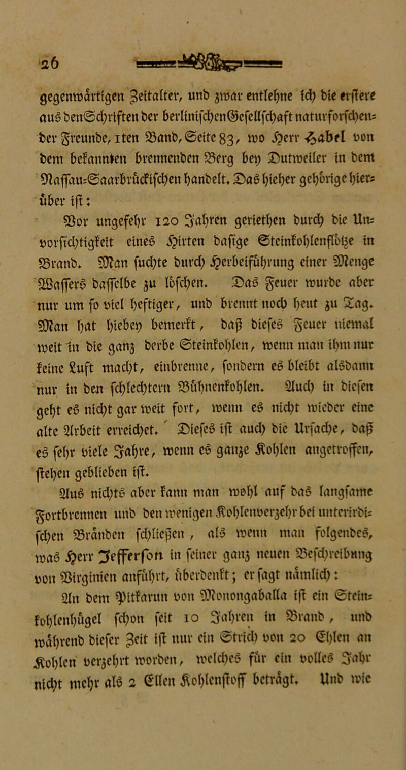 gegenwärtigen Zeitalter, unb ytitö entlegne id; bic eitlere aus ben@d;rtften ber b erlln tfd? e n © e fc Itfd? a ft naturforfd;eu; bergreunbe, iten Söanb, (Sette 83/- wo S}en-facibtl bon bem bekannten brennenben 23erg bei; Dutweller in bem 91affau:SaarbrucFtfd;ett banbeit, £>aS bteljer gehörige hier; über tft: 53or ungefebr 120 Satiren gerietben burd; bic Utu borfid;tigfelt ctneS jjtrten baftge ©tctnl'oblenflblje in S3ranb. SJfan fud;te burd; jjerbetfubrung einer Stenge SßaflerS baffclbe $u lofcben. 25aS geuer mürbe aber nur um fo bict heftiger, uttb brennt ttoeb beut ju Sag, SCRatt bat hiebet; bemerf't, baß btcfcS geuer niemal weit ln bie ganj berbe ©teinf'obten, wenn man ibmnur feine Suft mad;t, einbrenne, fonbern eS bleibt alSbann nur in ben fcbled;teru 93ubnenfoblen. 2tud; iu biefett gebt eS ntd;t gar weit fort, wenn eS nid;t mieber eine alte Arbeit erreid;et, SiefeS tft aud; bic Urfad;e, baß eS fel;r biete Sabre, wenn eS ganje lobten augetroffen, |fel)en geblieben i|l. 2IuS nid;tS aber fann man wot)I auf baS Iangfame gortbrennen unb ben wenigen .ftobleiwerjebrbef unterirbU fd;en SBranben fd;ließen , als wenn man foIgcnbcS, was j?err ^efferfon in feiner gan^ neuen 23efd;reibnng non Sßirginicn anf&brt, fiberbenft; erfagt ndmlid;: 2(it bem ^itfarun bon 9)ionongabatta t|l ein Stein; foblenbugd fd;on feit 10 S'abreu in S5ranb, unb wdbrcnb btefer >?cit iß nur ein ©trieb bon 20 Gißen an Noblen beraef;rt worben, meld;cS für ein botteS fjabr