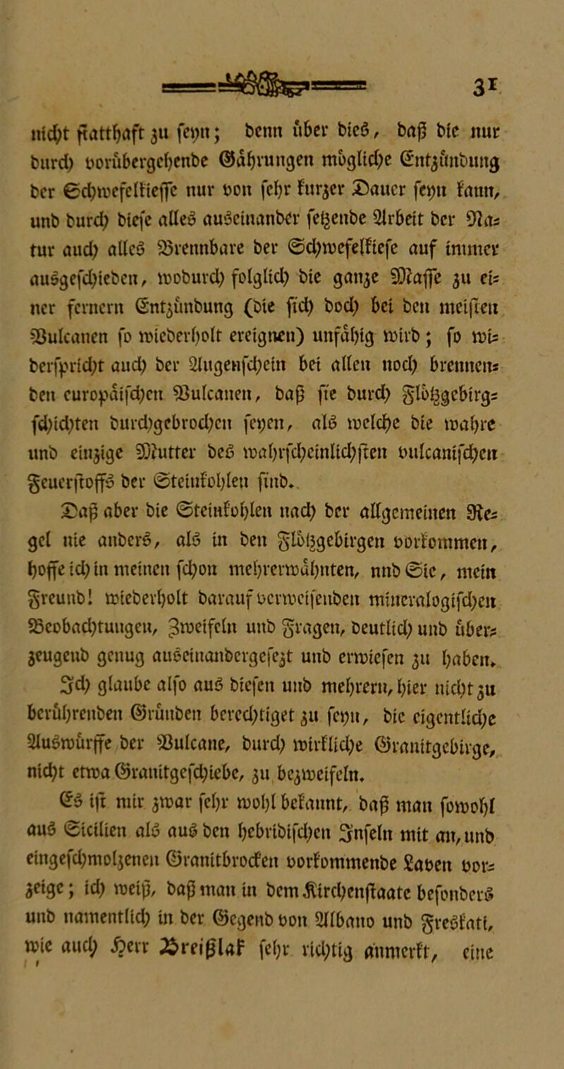 md)t ßattbafr 311 fei;n; beim über bieß, baß bic nur burd) borubergebenbe ©dfjruugen mbgltd;e ©ntyitobuitg ber ©cbroefelfiefie nur tum fef;r fur^ev Dauer fetjtt fann, unb burd; biefc alle» außetnanber fe^enbe Arbeit ber 9la* tur aud; allcß brennbare ber ©d;mefe(ftefe auf immer außgefdßeben, rooburd; folglid; btc gan^c 9)tafie 311 ei* ner fernem Snt^ünbung (bie ftd; bod; bei bett meifteu Sßulcanen fo mieberl;olt ereignen) unfdl;tg mirb; fo tvis berfprid;t aud; ber 2lugenfd;cin bei alten nod; brennen* beit curopdifd;cn Sßulcanen, baß fte burd; glßtjgcbirg* fd;id;teu burd;gebrod;cn fetjen, alß meiere bie mal;re unb einjige SDJutfer beß mal;rfd;cinlid;|ren bulcani|'d;cu geuerftoffß ber ©teiufoljlen ftub. Dap aber bie ©temfoßlen uad; ber allgemeinen 9ie* gcl nie atiberß, alß in ben gloljgcbirgcn borfomtnen, tjoffe id; in meinen fd;on mel;reraaf;nten, nnb©ic, mein greunb! mieberljolt barauf bcrrccifenben mineralogifd;e« S5eobad;tuugcu, unb §vagen, beutlid; unb über* 3eugcnb genug außeinanbcrgefejt unb erwiefen 31t l;abcit, 5d; glaube alfo auß biefen unb mel;rern, l;ier nid;t3U bcröl;renben ©ruttben berechtiget 31» fe»;it, bic eigentliche Slußroürffe ber 23ulcane, burd; nmflid;e ©ranitgebirge, nicht etwa @ratiitgefd;iebe, 311 be^vneifeln, ©ß ift mir amar fcl;r rool;l befaunt, baß mau fi»bol;l auß ©icilien alß außben l;ebribifd;cn Unfein mit an, unb etngefd;mol3enen ©ranitbroefen borlommenbe £aben bor* 3cigc; id; roeiß, baß mau in bcm$ird;enßaate befonberß unb namentlid; in ber ©egenb bon Sltbano unb greßfati, mic aud) .frerr Äreißlaf feljr richtig dnmerft, eine