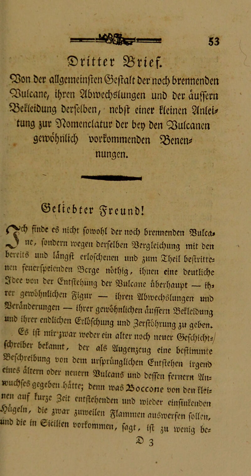 ©rittet SSrtef. ‘Son Der aUgctnetnfrcn ©eftaff Der nod) brennenDen SÖufcanc, ihren 2tbn)cd)$fungen unD Der duffem Q3efrciDung Dcrfefben, nebft einer freinen Stotel* tung jur Sftomcnclafur Der bep Den 2to(cancn gettM?hri(idh i'orfommenDen 33enen* nungen. beliebter ^reunD! ftnbe eg nicht foroohl ber ttod) brennettben ShtFca» «O ne, |ottbern wegen berfelben Serglcidjimg mit ben bc;cuö unb langft erlofchenen unb ^nm 'Xhcil beftrittc, 11011 fcuci'ipetcnbctt Serge nothig, ihnen eine bentlichc ^ftec öen ber G‘ntfte()ung ber Sulcane überhaupt — tfy* rci geraohnlichen gigur — ihren 2Ibwed?$lungm unb vöeranberungen — ihrer gew&hnftd?cn auffern SeFlcibung «nb ihrer enblichen (JrFbfd)ung unb ^erflührung 511 geben. ®'y tft ntlrjnjar Weber ein alter nod? neuer ©efd;id?ti/ Wrcibcr befmmt, ber al« aiugenjcu, eine BefHnunte Beitreibung non bem urfprunglid?en ©itfle&e» irgeub cmco altern ober neuern SuIcanS unb bcjfcn fernem (iln- »ud)fc§ gegeben-hatte; benn waS^occone uon ben «ei, ne« auf fur3e ^cit entffehenben unb lieber cinjtnFenbm rugein, bie jroar jutocUen gfammen auämerfen foIFcn, «nbbie in eiciiien »orfommen, fagt, tft jU wenig bc, £ 3