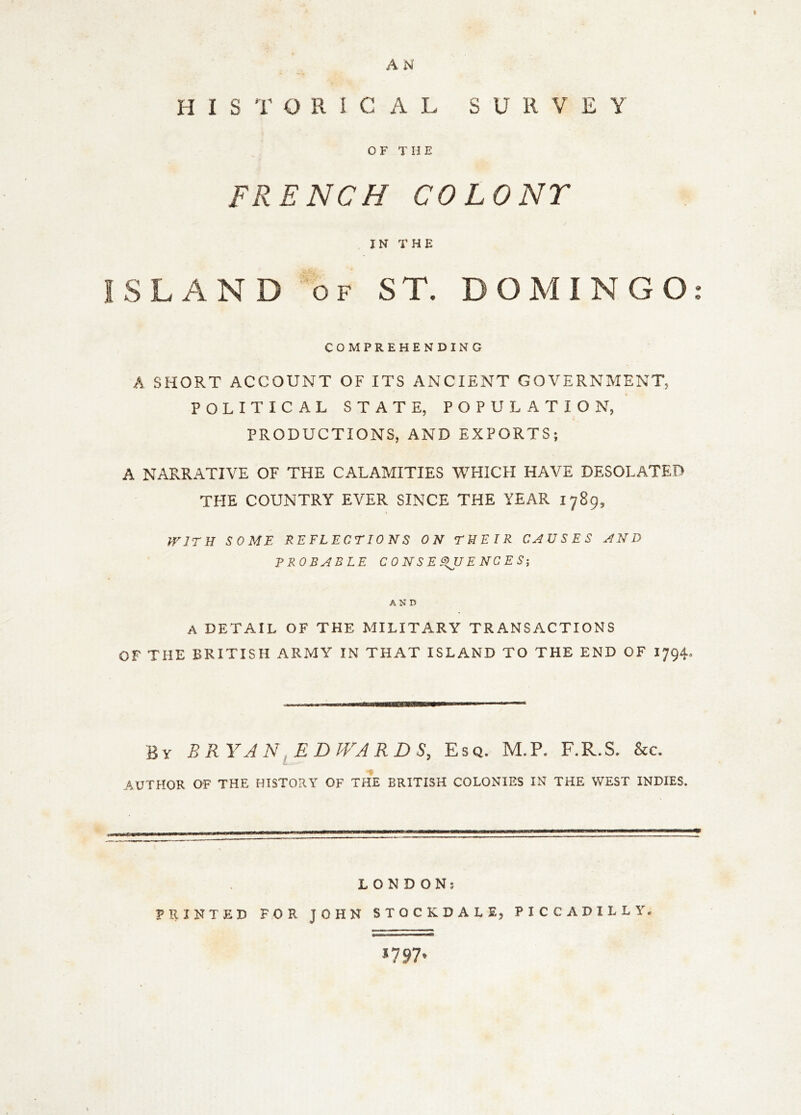 H I S T O R I C A L SURVEY OF THE FRENCH COLONT IN THE ISLAND “of ST. DOMINGO: COMPREHENDING A SHORT ACCOUNT OF ITS ANCIENT GOVERNMENT, POLITICAL STATE, POPULATION, PRODUCTIONS, AND EXPORTS; A NARRATIVE OF THE CALAMITIES WHICH HAVE DESOLATED THE COUNTRY EVER SINCE THE YEAR 1789, frJTH SOME REFLECTIONS ON THEIR CAUSES AND PROBABLE CONSEQUENCES', AND A DETAIL OF THE MILITARY TRANSACTIONS OF THE BRITISH ARMY IN THAT ISLAND TO THE END OF I794. By BRYAN ^EDWARDS, Esq. M.P. F.R.S. &c. AUTHOR OF THE HISTORY OF THE BRITISH COLONIES IN THE WEST INDIES. LONDON: PRINTED FOR JOHN STOCKDALE, PICCADILLY. ^797*