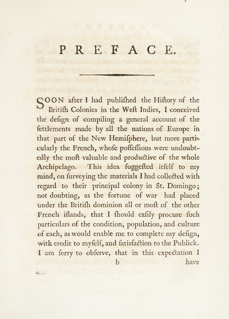 PREFACE. QOON after I had publifhed the Hiftory of the Britifh Colonies in the Weft Indies, I conceived the deiign of compiling a general account of the fettlements made by all the nations of Europe in that part of the New Hemifphere, but more parti«- cularly the French, whofe poffeffions were undoubt- edly the moft valuable and produdtive of the whole Archipelago. This idea fuggefted itfelf to my mind, on furveying the materials I had colle£ted with regard to their principal colony in St. Domingo; not doubting, as the fortune of war had placed under the Britifh dominion all or moft of the other French iflands, that I fhould eaftly procure fuch particulars of the condition, population, and culture of each, as would enable me to complete my deftgn, with credit to myfelf, and fatisfadion to the Publick. I am forry to obferve, that in this expedation I b have