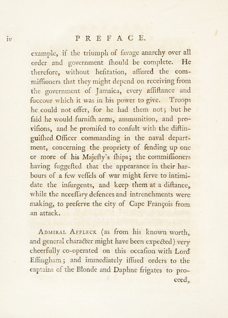 example, if tlie triumph of favage anarchy over all order and government fhould be complete. He therefore, without hehtation, affured the com- nriffioners that they might depend on receiving from the government of Jamaica, every affiftance and fuccour which it was in his power to give. T'roops he could not offer, for he had them not; but he faid he would furnifh arms, ammunition, and pro- vihons, and he promifed to confult with the diftin- guiflied Officer commanding in the naval depart- ment, concerning the propriety of lending up one or more of his Majefly’s fhips; the commiffioners having fuggefled that the appearance in their har- bours of a few veffels of war might ferve to intimi- date the infurgents, and keep them at a diftance^ while the neceffary defences and intrenchments were making, to preferve the city of Cape Francois from an attack. Admiral Affleck (as from his known worth,, and general charadler might have been expected) very cheerfully co-operated on this occahon with Lord Effingham; and immediately iffued orders to the captains of the Blonde and Daphne frigates to pro^- ceed'a.