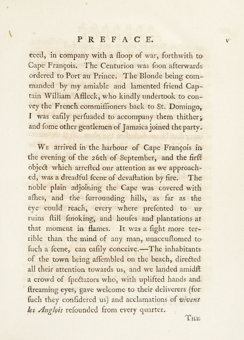 ceed, in company with a iloop of war, forthwith to Cape Fran9ois. The Centurion was foon afterwards ordered to Port au Prince. The Blonde being com- manded by my amiable and lamented friend Cap- tain William Affleck, who kindly undertook to con- vey the French commiffloners back to St. Domingo^ I was eaffly perfuaded to accompany them thither and fome other gentlemen of Jamaica joined the party.. We arrived in the harbour of Cape Francois m- the evening of the 26 th of September, and the firffl objedl which arrefted our attention as we approach- ed, was a dreadful fcene of devaftation by fire. The noble plain adjoining the Cape was covered -with afhes, and the furrounding hills, as far as the eye could reach, every where prefented to us ruins ftill fmoking, and houfes and plantations at that moment in flames. It was a fight more ter-- rible than the mind of any man,, unaccuftomed to fuch a fcene,. can eafily conceive.—The inhabitants of the town being afiembled on the beach,, direfted all their attention towards us, and we landed amidfl: a crowd of fpedators who, with uplifted hands and; ftreaming eyes, gave welcome to their deliverers (for fuch they confidered us) and acclamations of ’ixivent hi Angloii refounded from every quarter.