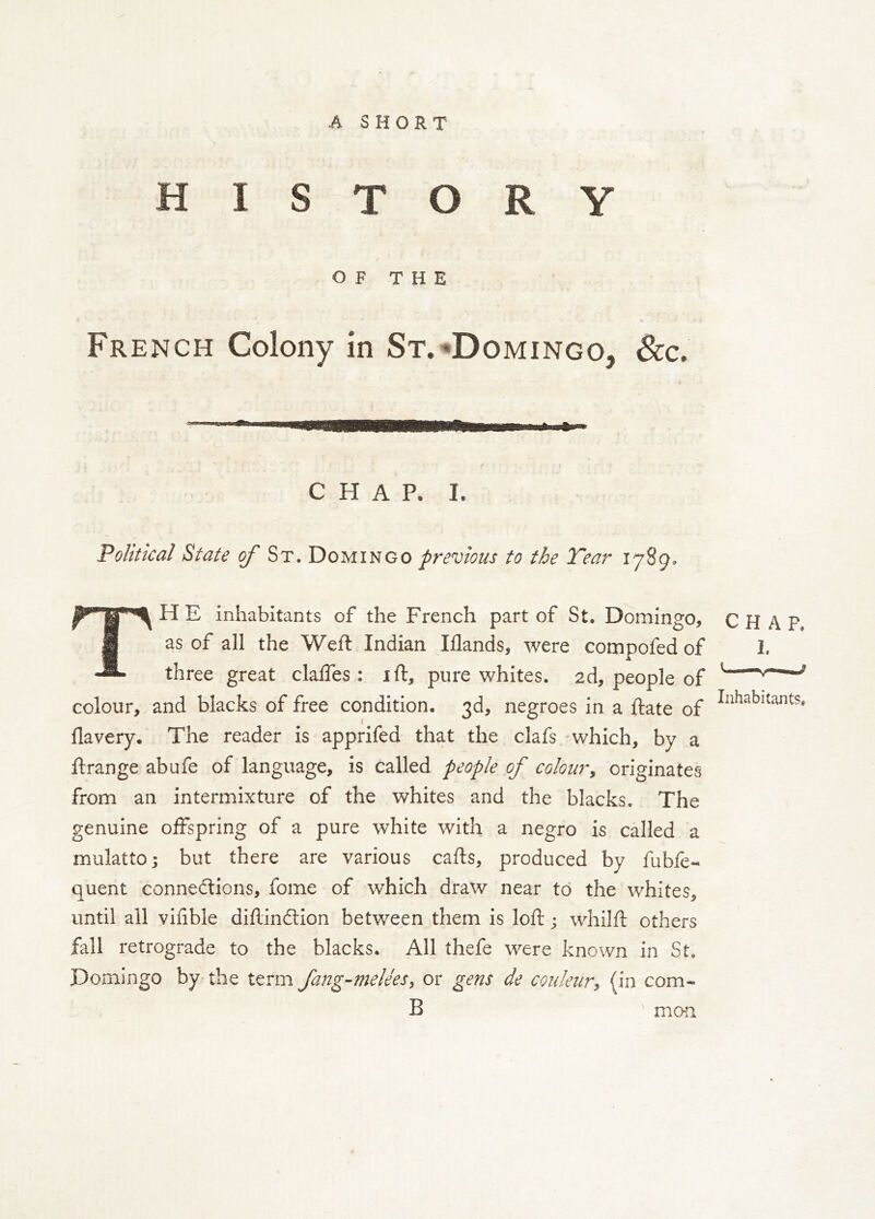 A SHORT HISTORY / OF THE French Colony in St.*Domingo, See. CHAP. I. Political State of St. Domingo previous to the Tear 1789. TH E inhabitants of the French part of St. Domingo, as of all the Weft Indian Iflands, were compofed of three great claffes : ift, pure whites. 2d, people of colour, and blacks of free condition. 3d, negroes in a ftate of flavery. The reader is apprifed that the clafs which, by a ftrange abufe of language, is called people of coloury originates from an intermixture of the whites and the blacks. The genuine offspring of a pure white with a negro is called a mulatto; but there are various cafts, produced by fubfe- quent connedlions, fome of which draw near to the whites, until all vifible diftindlion between them is loft; whilft others fall retrograde to the blacks. All thefe were known in St. Domingo by the term fang-meleesy or gens de couleury (in com- B CHAP. Inhabitants, mCKl